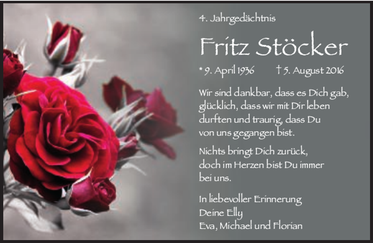 <p>4. Jahrgedächtnis</p><p>Fritz Stöcker<br />* 9. April 1936</p><p>5. August 2016</p><p>Wir sind dankbar, dass es Dich gab,<br />glücklich, dass wir mit Dir leben<br />durften und traurig, dass Du<br />von uns gegangen bist.<br />Nichts bringt Dich zurück,<br />doch im Herzen bist Du immer<br />bei uns.<br />In liebevoller Erinnerung<br />Deine Elly<br />Eva, Michael und Florian</p>