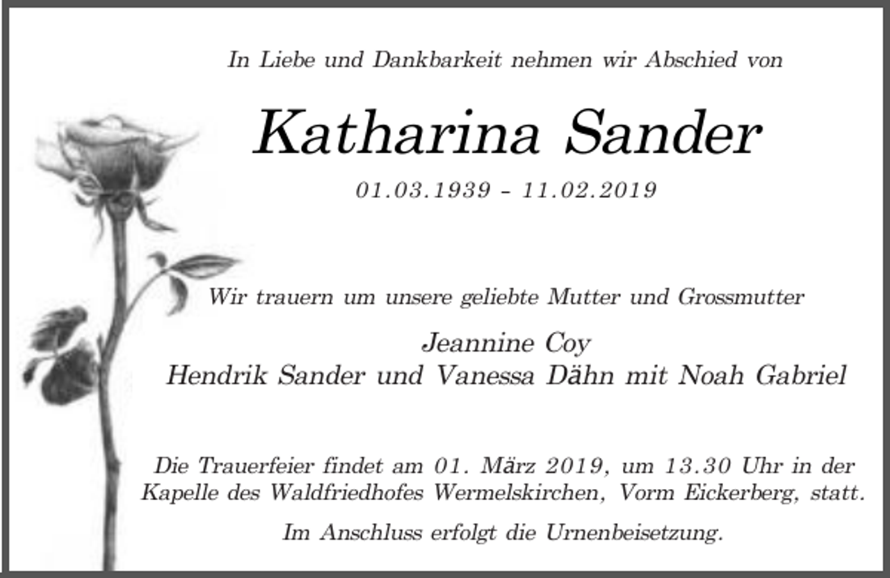 <p>In Liebe und Dankbarkeit nehmen wir Abschied von</p><p>Katharina Sander<br />01.03.1939 - 11.02.2019</p><p>Wir trauern um unsere geliebte Mutter und Grossmutter</p><p>Jeannine Coy<br />Hendrik Sander und Vanessa Dähn mit Noah Gabriel<br />Die Trauerfeier findet am 01. März 2019, um 13.30 Uhr in der<br />Kapelle des Waldfriedhofes Wermelskirchen, Vorm Eickerberg, statt.<br />Im Anschluss erfolgt die Urnenbeisetzung.</p>
