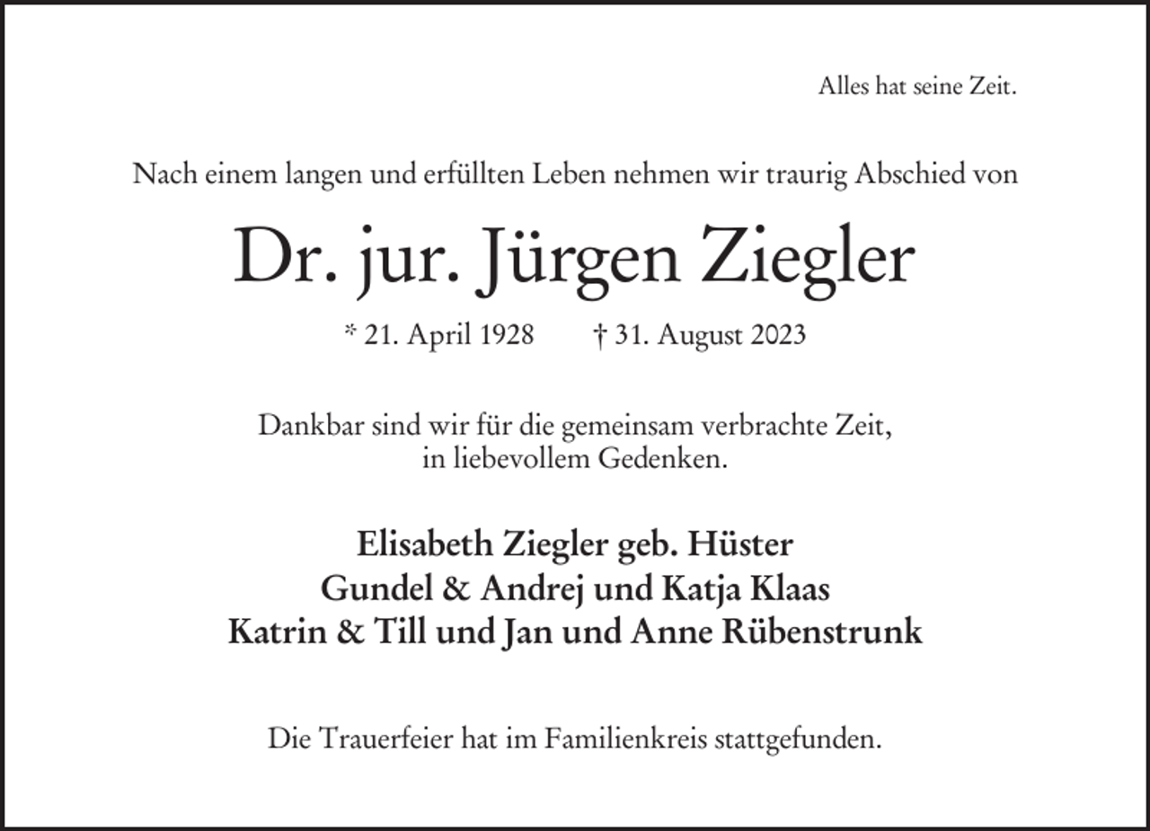 <p>Alles hat seine Zeit.</p><p>Nach einem langen und erfüllten Leben nehmen wir traurig Abschied von</p><p>Dr. jur. Jürgen Ziegler<br />* 21. April 1928</p><p>† 31. August 2023</p><p>Dankbar sind wir für die gemeinsam verbrachte Zeit,<br />in liebevollem Gedenken.</p><p>Elisabeth Ziegler geb. Hüster<br />Gundel &amp; Andrej und Katja Klaas<br />Katrin &amp; Till und Jan und Anne Rübenstrunk<br />Die Trauerfeier hat im Familienkreis stattgefunden.</p>