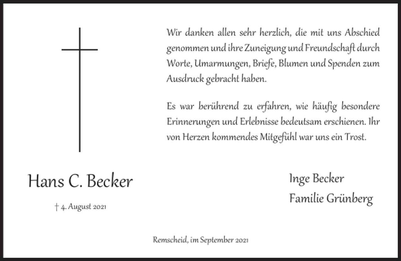 <p>Wir danken allen sehr herzlich, die mit uns Abschied<br />genommen und ihre Zuneigung und Freundschaft durch<br />Worte, Umarmungen, Briefe, Blumen und Spenden zum<br />Ausdruck gebracht haben.<br />Es war berührend zu erfahren, wie häufig besondere<br />Erinnerungen und Erlebnisse bedeutsam erschienen. Ihr<br />von Herzen kommendes Mitgefühl war uns ein Trost.</p><p>Hans C. Becker</p><p>Inge Becker<br />Familie Grünberg</p><p>† 4. Aug st 2021<br />Remscheid, im September 2021</p>
