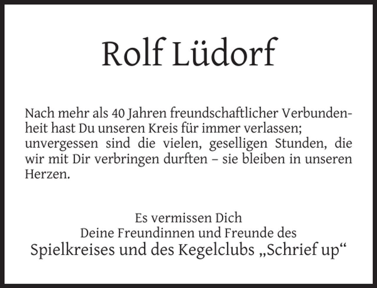 <p>Rolf Lüdorf<br />Nach mehr als 40 Jahren freundschaftlicher Verbundenheit hast Du unseren Kreis für immer verlassen;<br />unvergessen sind die vielen, geselligen Stunden, die<br />wir mit Dir verbringen durften – sie bleiben in unseren<br />Herzen.<br />Es vermissen Dich<br />Deine Freundinnen und Freunde des</p><p>Spielkreises und des Kegelclubs „Schrief up“</p>