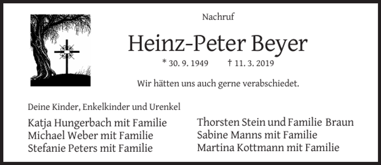 <p>Nachruf</p><p>Heinz-Peter Beyer<br />* 30. 9. 1949</p><p>† 11. 3. 2019</p><p>Wir hätten uns auch gerne verabschiedet.<br />Deine Kinder, Enkelkinder und Urenkel</p><p>Katja Hungerbach mit Familie<br />Michael Weber mit Familie<br />Stefanie Peters mit Familie</p><p>Thorsten Stein und Familie Braun<br />Sabine Manns mit Familie<br />Martina Kottmann mit Familie</p>