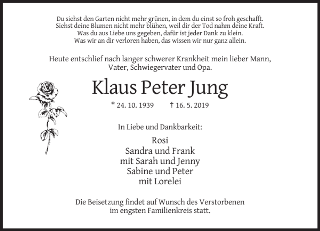 <p>Du siehst den Garten nicht mehr grünen, in dem du einst so froh geschafft.<br />Siehst deine Blumen nicht mehr blühen, weil dir der Tod nahm deine Kraft.<br />Was du aus Liebe uns gegeben, dafür ist jeder Dank zu klein.<br />Was wir an dir verloren haben, das wissen wir nur ganz allein.</p><p>Heute entschlief nach langer schwerer Krankheit mein lieber Mann,<br />Vater, Schwiegervater und Opa.</p><p>Klaus Peter Jung<br />* 24. 10. 1939</p><p>† 16. 5. 2019</p><p>In Liebe und Dankbarkeit:</p><p>Rosi<br />Sandra und Frank<br />mit Sarah und Jenny<br />Sabine und Peter<br />mit Lorelei<br />Die Beisetzung findet auf Wunsch des Verstorbenen<br />im engsten Familienkreis statt.</p>