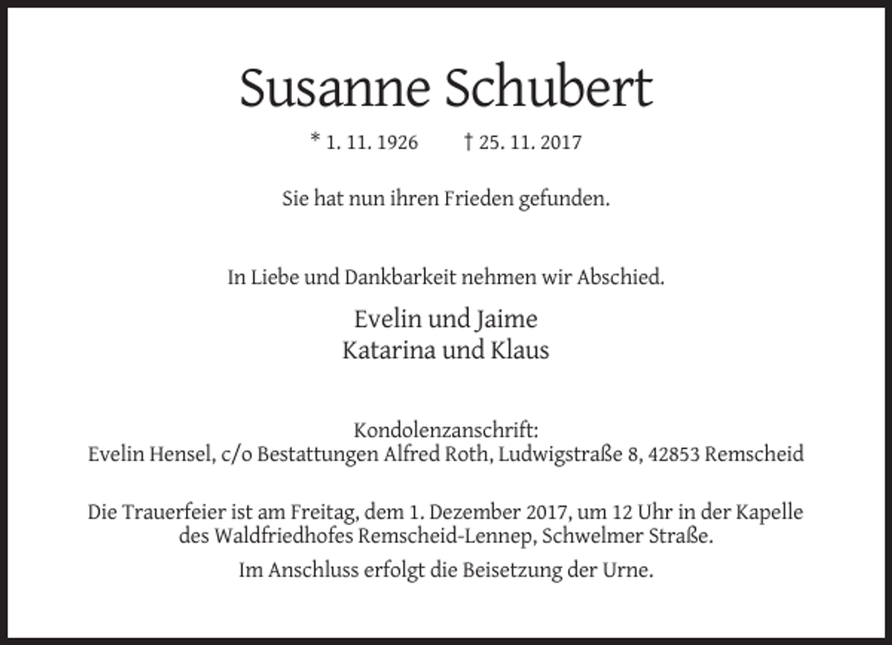 <p>Susanne Schubert<br />* 1. 11. 1926</p><p>† 25. 11. 2017</p><p>Sie hat nun ihren Frieden gefunden.</p><p>In Liebe und Dankbarkeit nehmen wir Abschied.</p><p>Evelin und Jaime<br />Katarina und Klaus</p><p>Kondolenzanschrift:<br />Evelin Hensel, c/o Bestattungen Alfred Roth, Ludwigstraße 8, 42853 Remscheid<br />Die Trauerfeier ist am Freitag, dem 1. Dezember 2017, um 12 Uhr in der Kapelle<br />des Waldfriedhofes Remscheid-Lennep, Schwelmer Straße.<br />Im Anschluss erfolgt die Beisetzung der Urne.</p>