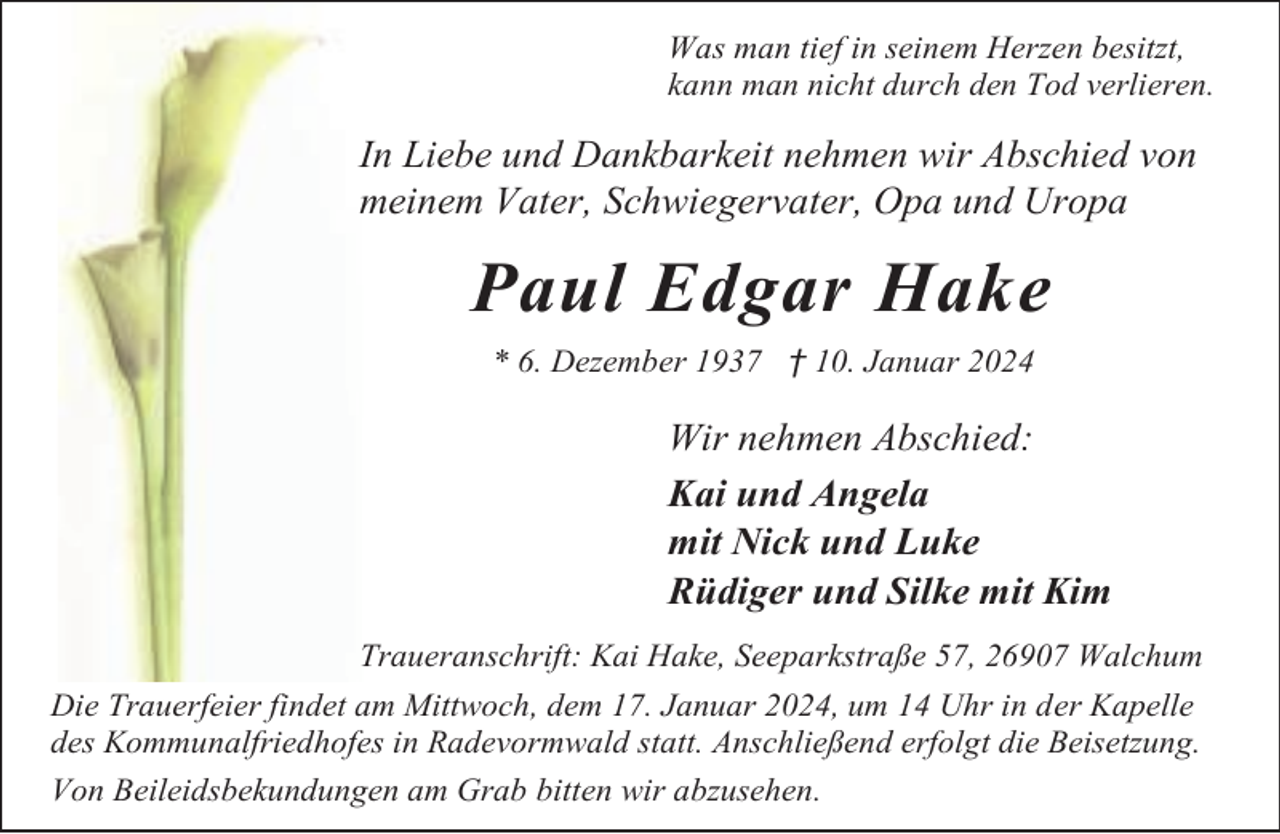 <p>Was man tief in seinem Herzen besitzt,<br />kann man nicht durch den Tod verlieren.</p><p>In Liebe und Dankbarkeit nehmen wir Abschied von<br />meinem Vater, Schwiegervater, Opa und Uropa</p><p>Paul Edgar Hake<br />* 6. Dezember 1937 † 10. Januar 2024</p><p>Wir nehmen Abschied:<br />Kai und Angela<br />mit Nick und Luke<br />Rüdiger und Silke mit Kim<br />Traueranschrift: Kai Hake, Seeparkstraße 57, 26907 Walchum<br />Die Trauerfeier findet am Mittwoch, dem 17. Januar 2024, um 14 Uhr in der Kapelle<br />des Kommunalfriedhofes in Radevormwald statt. Anschließend erfolgt die Beisetzung.<br />Von Beileidsbekundungen am Grab bitten wir abzusehen.</p>