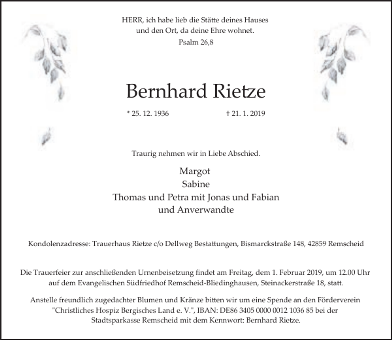 <p>HERR, ich habe lieb die Stätte deines Hauses<br />und den Ort, da deine Ehre wohnet.<br />Psalm 26,8</p><p>Bernhard Rietze<br />* 25. 12. 1936</p><p>† 21. 1. 2019</p><p>Traurig nehmen wir in Liebe Abschied.</p><p>Margot<br />Sabine<br />Thomas und Petra mit Jonas und Fabian<br />und Anverwandte<br />Kondolenzadresse: Trauerhaus Rietze c/o Dellweg Bestattungen, Bismarckstraße 148, 42859 Remscheid</p><p>Die Trauerfeier zur anschließenden Urnenbeisetzung ﬁndet am Freitag, dem 1. Februar 2019, um 12.00 Uhr<br />auf dem Evangelischen Südfriedhof Remscheid­Bliedinghausen, Steinackerstraße 18, statt.<br />Anstelle freundlich zugedachter Blumen und Kränze bitten wir um eine Spende an den Förderverein<br />"Christliches Hospiz Bergisches Land e. V.", IBAN: DE86 3405 0012 1036 85 bei der<br />Stadtsparkasse Remscheid mit dem Kennwort: Bernhard Rietze.</p>