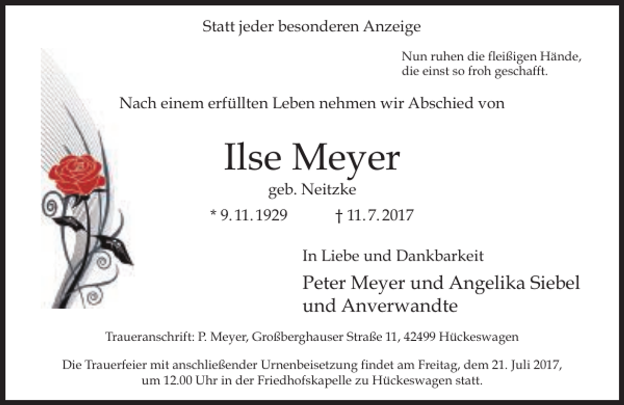 <p>Statt jeder besonderen Anzeige<br />Nun ruhen die fleißigen Hände,<br />die einst so froh geschafft.</p><p>Nach einem erfüllten Leben nehmen wir Abschied von</p><p>Ilse Meyer<br />geb. Neitzke</p><p>* 9. 11. 1929</p><p>† 11. 7. 2017<br />In Liebe und Dankbarkeit</p><p>Peter Meyer und Angelika Siebel<br />und Anverwandte<br />Traueranschrift: P. Meyer, Großberghauser Straße 11, 42499 Hückeswagen<br />Die Trauerfeier mit anschließender Urnenbeisetzung findet am Freitag, dem 21. Juli 2017,<br />um 12.00 Uhr in der Friedhofskapelle zu Hückeswagen statt.</p>