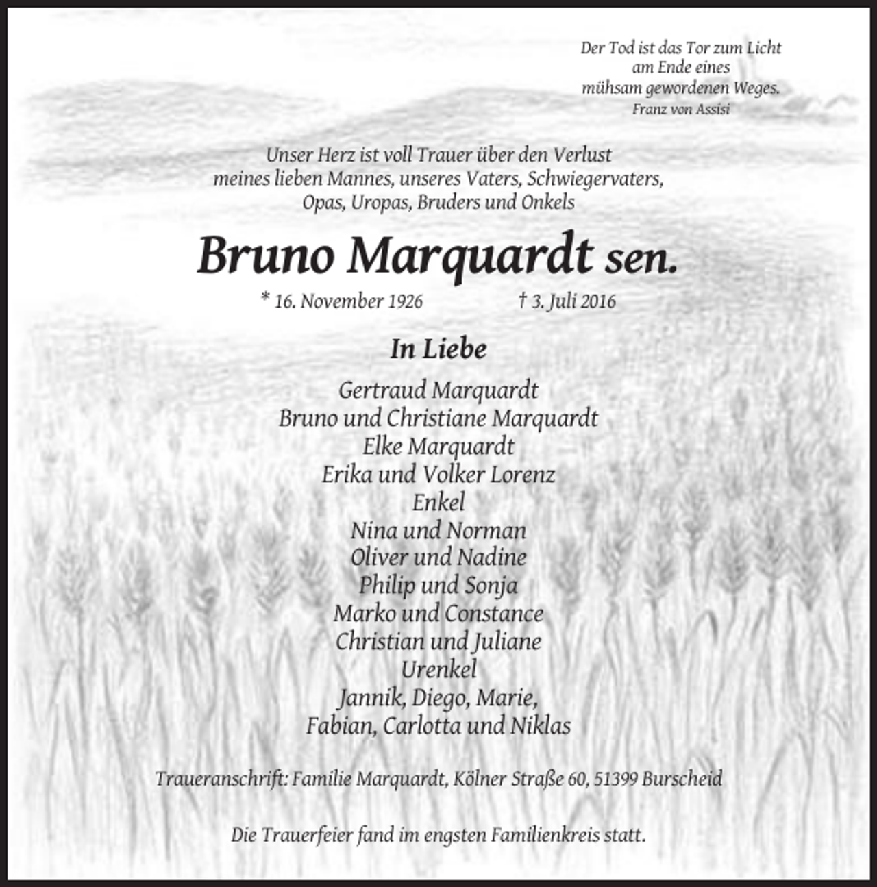 <p>Der Tod ist das Tor zum Licht<br />am Ende eines<br />mühsam gewordenen Weges.<br />Franz von Assisi</p><p>Unser Herz ist voll Trauer über den Verlust<br />meines lieben Mannes, unseres Vaters, Schwiegervaters,<br />Opas, Uropas, Bruders und Onkels</p><p>Bruno Marquardt sen.<br />* 16. November 1926</p><p>† 3. Juli 2016</p><p>In Liebe<br />Gertraud Marquardt<br />Bruno und Christiane Marquardt<br />Elke Marquardt<br />Erika und Volker Lorenz<br />Enkel<br />Nina und Norman<br />Oliver und Nadine<br />Philip und Sonja<br />Marko und Constance<br />Christian und Juliane<br />Urenkel<br />Jannik, Diego, Marie,<br />Fabian, Carlotta und Niklas<br />Traueranschrift: Familie Marquardt, Kölner Straße 60, 51399 Burscheid<br />Die Trauerfeier fand im engsten Familienkreis statt.</p>