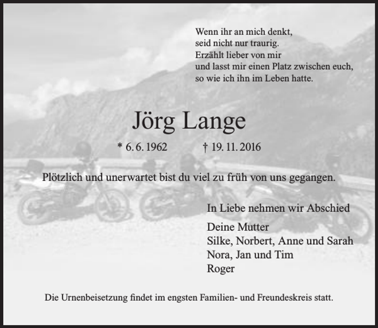 <p>Wenn ihr an mich denkt,<br />seid nicht nur traurig.<br />Erzählt lieber von mir<br />und lasst mir einen Platz zwischen euch,<br />so wie ich ihn im Leben hatte.</p><p>Jörg Lange<br />* 6. 6. 1962</p><p>† 19. 11. 2016</p><p>Plötzlich und unerwartet bist du viel zu früh von uns gegangen.<br />In Liebe nehmen wir Abschied<br />Deine Mutter<br />Silke, Norbert, Anne und Sarah<br />Nora, Jan und Tim<br />Roger<br />Die Urnenbeisetzung findet im engsten Familien- und Freundeskreis statt.</p>