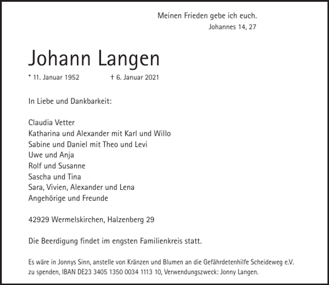 <p>Meinen Frieden gebe ich euch.<br />Johannes 14, 27</p><p>Johann Langen<br />* 11. Januar 1952</p><p>† 6. Januar 2021</p><p>In Liebe und Dankbarkeit:<br />Claudia Vetter<br />Katharina und Alexander mit Karl und Willo<br />Sabine und Daniel mit Theo und Levi<br />Uwe und Anja<br />Rolf und Susanne<br />Sascha und Tina<br />Sara, Vivien, Alexander und Lena<br />Angehörige und Freunde<br />42929 Wermelskirchen, Halzenberg 29<br />Die Beerdigung findet im engsten Familienkreis statt.<br />Es wäre in Jonnys Sinn, anstelle von Kränzen und Blumen an die Gefährdetenhilfe Scheideweg e.V.<br />zu spenden, IBAN DE2405 135034 1113 10, Verwendungszweck: Jonny Langen.</p>