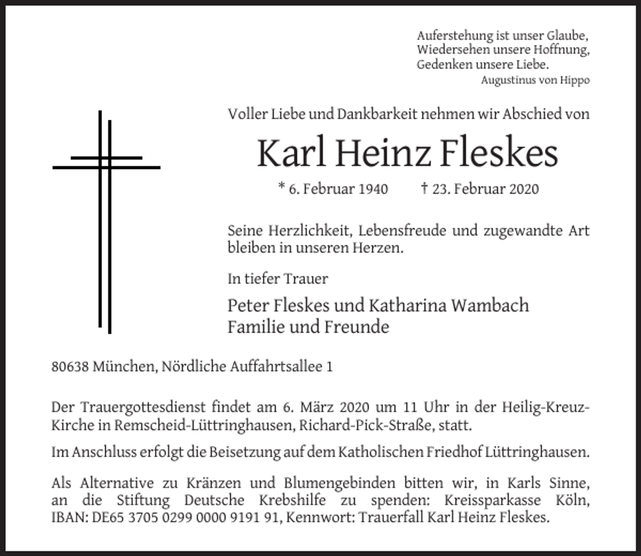 <p>Auferstehung ist unser Glaube,<br />Wiedersehen unsere Hoffnung,<br />Gedenken unsere Liebe.<br />Augustinus von Hippo</p><p>Voller Liebe und Dankbarkeit nehmen wir Abschied von</p><p>Karl Heinz Fleskes<br />* 6. Februar 1940</p><p>† 23. Februar 2020</p><p>Seine Herzlichkeit, Lebensfreude und zugewandte Art<br />bleiben in unseren Herzen.<br />In tiefer Trauer</p><p>Peter Fleskes und Katharina Wambach<br />Familie und Freunde<br />80638 München, Nördliche Auffahrtsallee 1<br />Der Trauergottesdienst findet am 6. März 2020 um 11 Uhr in der Heilig-KreuzKirche in Remscheid-Lüttringhausen, Richard-Pick-Straße, statt.<br />Im Anschluss erfolgt die Beisetzung auf dem Katholischen Friedhof Lüttringhausen.<br />Als Alternative zu Kränzen und Blumengebinden bitten wir, in Karls Sinne,<br />an die Stiftung Deutsche Krebshilfe zu spenden: Kreissparkasse Köln,<br />IBAN: DE65 3705 0299 0000 91, Kennwort: Trauerfall Karl Heinz Fleskes.</p>
