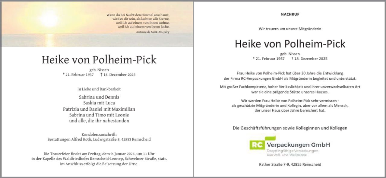 <p>Wenn du bei Nacht den Himmel anschaust,<br />wird es dir sein, als lachten alle Sterne,<br />weil ich auf einem von ihnen wohne,<br />weil ich auf einem von ihnen lache.<br />Antoine de Saint-Exupéry</p><p>NACHRUF<br />Wir trauern um unsere Mitgründerin</p><p>Heike von Polheim-Pick<br />Heike von Polheim-Pick<br />geb. Nissen<br />* 21. Februar 1957<br />† 18. Dezember 2025<br />In Liebe und Dankbarkeit</p><p>Sabrina und Dennis<br />Saskia mit Luca<br />Patrizia und Daniel mit Maximilian<br />Sabrina und Timo mit Leonie<br />und alle, die ihr nahestanden</p><p>geb. Nissen<br />* 21. Februar 1957<br />† 18. Dezember 2025</p><p>Frau Heike von Polheim-Pick hat über 30 Jahre die Entwicklung<br />der Firma RC-Verpackungen GmbH als Mitgründerin begleitet und unterstützt.<br />Mit großer Fachkompetenz, hoher Verlässlichkeit und ihrer unverwechselbaren Art<br />war sie eine prägende Stütze unseres Hauses.<br />Wir werden Frau Heike von Polheim-Pick sehr vermissen als geschätzte Mitgründerin und Kollegin, aber vor allem als Mensch,<br />der unser Haus über Jahre bereichert hat.</p><p>Die Geschä sführungen sowie Kolleginnen und Kollegen<br />Kondolenzanschrift:<br />Bestattungen Alfred Roth, Ludwigstraße 8, 42853 Remscheid<br />Die Trauerfeier ﬁndet am Freitag, dem 9. Januar 2026, um 11 Uhr<br />in der Kapelle des Waldfriedhofes Remscheid-Lennep, Schwelmer Straße, statt.<br />Im Anschluss erfolgt die Beisetzung der Urne.</p><p>Rather Straße 7-9, 42855 Remscheid</p>