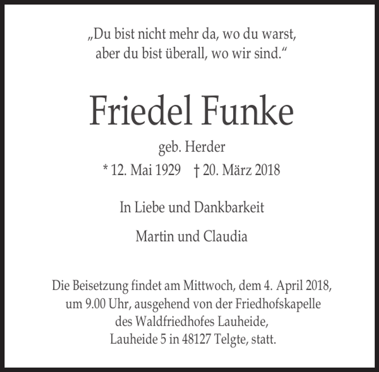 <p>„Du bist nicht mehr da, wo du warst,<br />aber du bist überall, wo wir sind.“</p><p>Friedel Funke<br />geb. Herder<br />* 12. Mai 1929 † 20. März 2018<br />In Liebe und Dankbarkeit<br />Martin und Claudia<br />Die Beisetzung findet am Mittwoch, dem 4. April 2018,<br />um 9.00 Uhr, ausgehend von der Friedhofskapelle<br />des Waldfriedhofes Lauheide,<br />Lauheide 5 in 48127 Telgte, statt.</p>