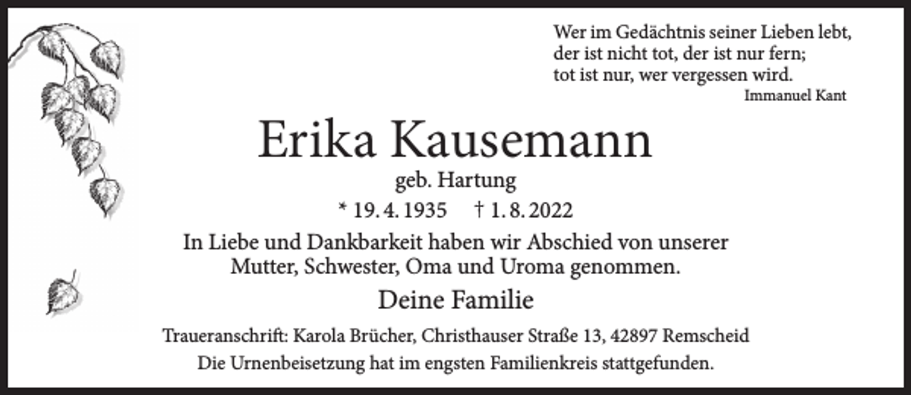 <p>Wer im Gedächtnis seiner Lieben lebt,<br />der ist nicht tot, der ist nur fern;<br />tot ist nur, wer vergessen wird.</p><p>Erika Kausemann</p><p>Immanuel Kant</p><p>geb. Hartung<br />* 19. 4. 1935 † 1. 8. 2022<br />In Liebe und Dankbarkeit haben wir Abschied von unserer<br />Mutter, Schwester, Oma und Uroma genommen.</p><p>Deine Familie<br />Traueranschrift: Karola Brücher, Christhauser Straße 13, 42897 Remscheid<br />Die Urnenbeisetzung hat im engsten Familienkreis stattgefunden.</p>