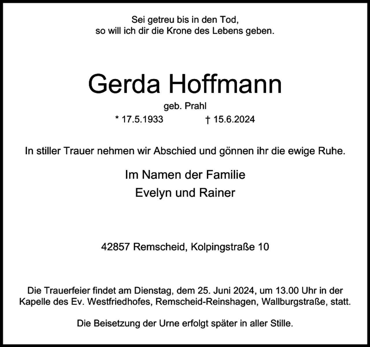 <p>Sei getreu bis in den Tod,<br />so will ich dir die Krone des Lebens geben.</p><p>Gerda Hoffmann<br />geb. Prahl<br />* 17.5.1933<br />† 15.6.2024</p><p>In stiller Trauer nehmen wir Abschied und gönnen ihr die ewige Ruhe.</p><p>Im Namen der Familie<br />Evelyn und Rainer</p><p>42857 Remscheid, Kolpingstraße 10</p><p>Die Trauerfeier findet am Dienstag, dem 25. Juni 2024, um 13.00 Uhr in der<br />Kapelle des Ev. Westfriedhofes, Remscheid-Reinshagen, Wallburgstraße, statt.<br />Die Beisetzung der Urne erfolgt später in aller Stille.</p>