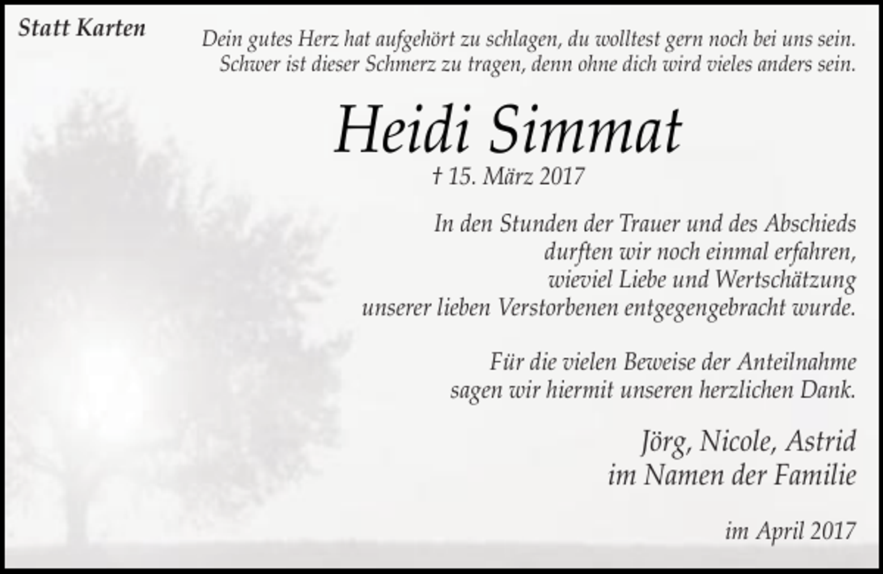 <p>Statt Karten</p><p>Dein gutes Herz hat aufgehört zu schlagen, du wolltest gern noch bei uns sein.<br />Schwer ist dieser Schmerz zu tragen, denn ohne dich wird vieles anders sein.</p><p>Heidi Simmat<br />† 15. März 2017</p><p>In den Stunden der Trauer und des Abschieds<br />durften wir noch einmal erfahren,<br />wieviel Liebe und Wertschätzung<br />unserer lieben Verstorbenen entgegengebracht wurde.<br />Für die vielen Beweise der Anteilnahme<br />sagen wir hiermit unseren herzlichen Dank.</p><p>Jörg, Nicole, Astrid<br />im Namen der Familie<br />im April 2017</p>