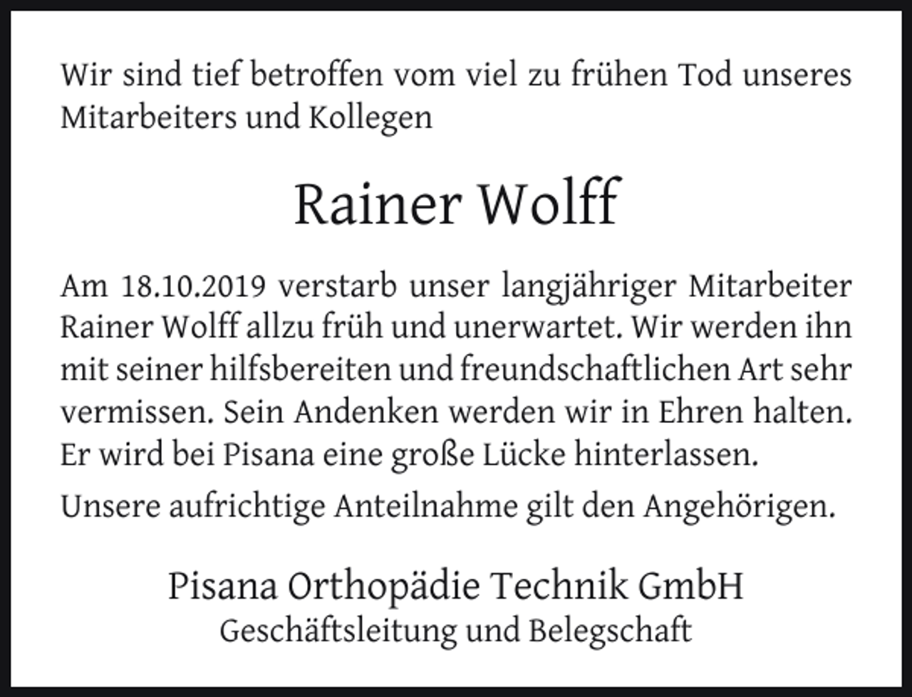 <p>Wir sind tief betroffen vom viel zu frühen Tod unseres<br />Mitarbeiters und Kollegen</p><p>Rainer Wolff<br />Am 18.10.2019 verstarb unser langjähriger Mitarbeiter<br />Rainer Wolff allzu früh und unerwartet. Wir werden ihn<br />mit seiner hilfsbereiten und freundschaftlichen Art sehr<br />vermissen. Sein Andenken werden wir in Ehren halten.<br />Er wird bei Pisana eine große Lücke hinterlassen.<br />Unsere aufrichtige Anteilnahme gilt den Angehörigen.</p><p>Pisana Orthopädie Technik GmbH<br />Geschäftsleitung und Belegschaft</p>