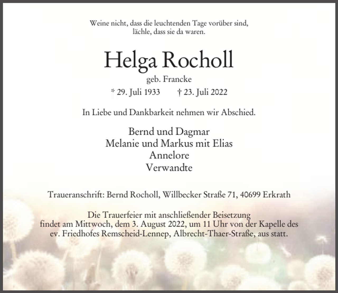 <p>Weine nicht, dass die leuchtenden Tage vorüber sind,<br />lächle, dass sie da waren.</p><p>Helga Rocholl<br />geb. Francke<br />* 29. Juli 1933</p><p>† 23. Juli 2022</p><p>In Liebe und Dankbarkeit nehmen wir Abschied.</p><p>Bernd und Dagmar<br />Melanie und Markus mit Elias<br />Annelore<br />Verwandte<br />Traueranschrift: Bernd Rocholl, Willbecker Straße 71, 40699 Erkrath<br />Die Trauerfeier mit anschließender Beisetzung<br />findet am Mittwoch, dem 3. August 2022, um 11 Uhr von der Kapelle des<br />ev. Friedhofes Remscheid-Lennep, Albrecht-Thaer-Straße, aus statt.</p>