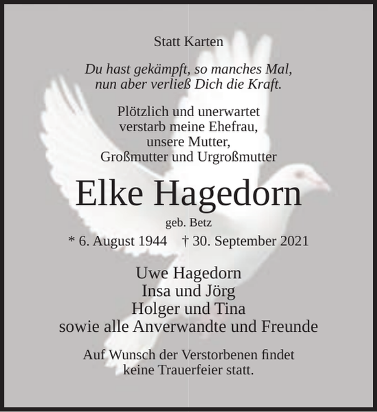 <p>Statt Karten<br />Du hast gekämpft, so manches Mal,<br />nun aber verließ Dich die Kraft.<br />Plötzlich und unerwartet<br />verstarb meine Ehefrau,<br />unsere Mutter,<br />Großmutter und Urgroßmutter</p><p>Elke Hagedorn<br />geb. Betz</p><p>* 6. August 1944</p><p>† 30. September 2021</p><p>Uwe Hagedorn<br />Insa und Jörg<br />Holger und Tina<br />sowie alle Anverwandte und Freunde<br />Auf Wunsch der Verstorbenen ﬁndet<br />keine Trauerfeier statt.</p>