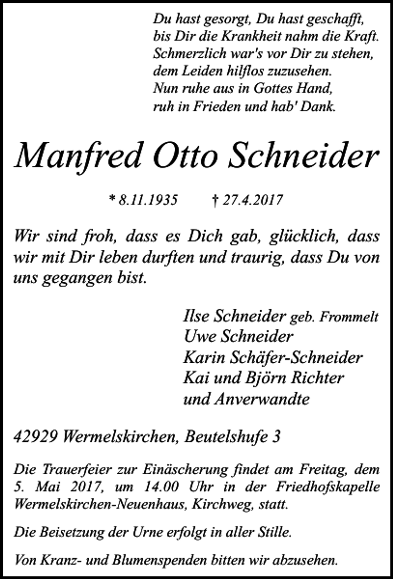 <p>Du hast gesorgt, Du hast geschafft,<br />bis Dir die Krankheit nahm die Kraft.<br />Schmerzlich war's vor Dir zu stehen,<br />dem Leiden hilflos zuzusehen.<br />Nun ruhe aus in Gottes Hand,<br />ruh in Frieden und hab' Dank.</p><p>Manfred Otto Schneider<br />* 8.11.1935</p><p>† 27.4.2017</p><p>Wir sind froh, dass es Dich gab, glücklich, dass<br />wir mit Dir leben durften und traurig, dass Du von<br />uns gegangen bist.<br />Ilse Schneider geb. Frommelt<br />Uwe Schneider<br />Karin Schäfer-Schneider<br />Kai und Björn Richter<br />und Anverwandte<br />42929 Wermelskirchen, Beutelshufe 3<br />Die Trauerfeier zur Einäscherung findet am Freitag, dem<br />5. Mai 2017, um 14.00 Uhr in der Friedhofskapelle<br />Wermelskirchen-Neuenhaus, Kirchweg, statt.<br />Die Beisetzung der Urne erfolgt in aller Stille.<br />Von Kranz- und Blumenspenden bitten wir abzusehen.</p>