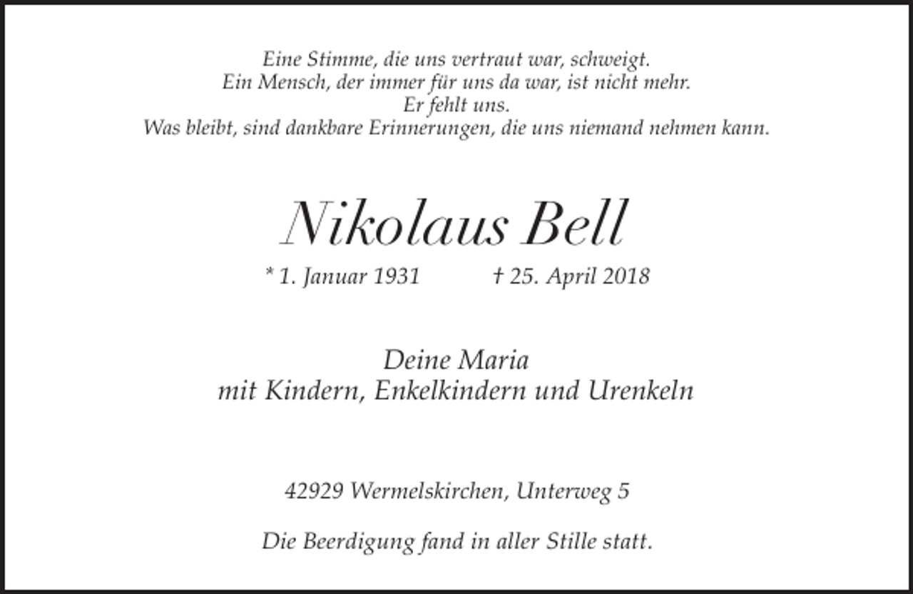 <p>Eine Stimme, die uns vertraut war, schweigt.<br />Ein Mensch, der immer für uns da war, ist nicht mehr.<br />Er fehlt uns.<br />Was bleibt, sind dankbare Erinnerungen, die uns niemand nehmen kann.</p><p>Nikolaus Bell</p><p>* 1. Januar 1931</p><p>† 25. April 2018</p><p>Deine Maria<br />mit Kindern, Enkelkindern und Urenkeln<br />42929 Wermelskirchen, Unterweg 5</p><p>Die Beerdigung fand in aller Stille statt.</p>