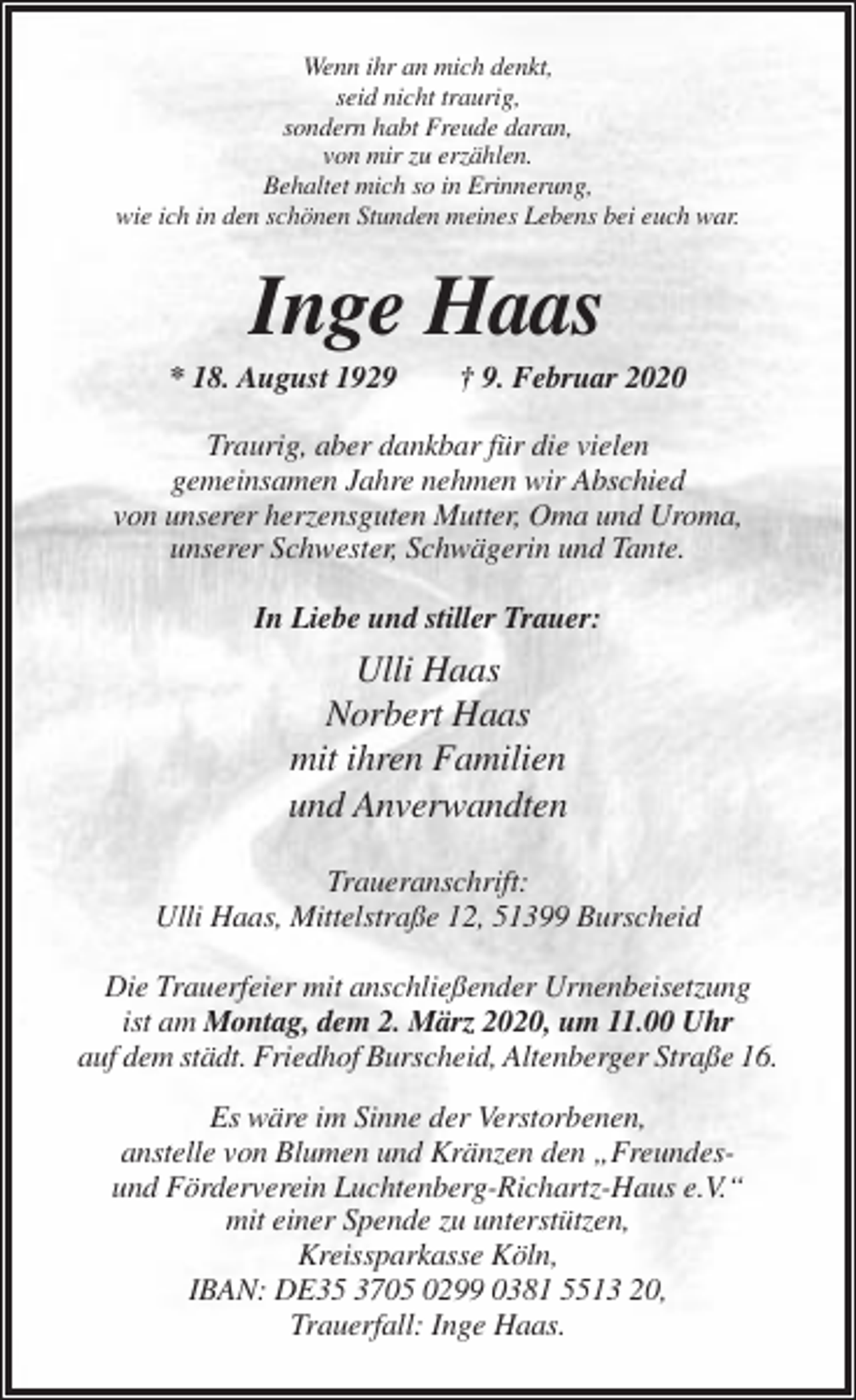 <p>Wenn ihr an mich denkt,<br />seid nicht traurig,<br />sondern habt Freude daran,<br />von mir zu erzählen.<br />Behaltet mich so in Erinnerung,<br />wie ich in den schönen Stunden meines Lebens bei euch war.</p><p>Inge Haas<br />* 18. August 1929</p><p>† 9. Februar 2020</p><p>Traurig, aber dankbar für die vielen<br />gemeinsamen Jahre nehmen wir Abschied<br />von unserer herzensguten Mutter, Oma und Uroma,<br />unserer Schwester, Schwägerin und Tante.<br />In Liebe und stiller Trauer:</p><p>Ulli Haas<br />Norbert Haas<br />mit ihren Familien<br />und Anverwandten<br />Traueranschrift:<br />Ulli Haas, Mittelstraße 12, 51399 Burscheid<br />Die Trauerfeier mit anschließender Urnenbeisetzung<br />ist am Montag, dem 2. März 2020, um 11.00 Uhr<br />auf dem städt. Friedhof Burscheid, Altenberger Straße 16.<br />Es wäre im Sinne der Verstorbenen,<br />anstelle von Blumen und Kränzen den „Freundesund Förderverein Luchtenberg-Richartz-Haus e.V.“<br />mit einer Spende zu unterstützen,<br />Kreissparkasse Köln,<br />IBAN: DE35 3705 0299 0381 5513 20,<br />Trauerfall: Inge Haas.</p>