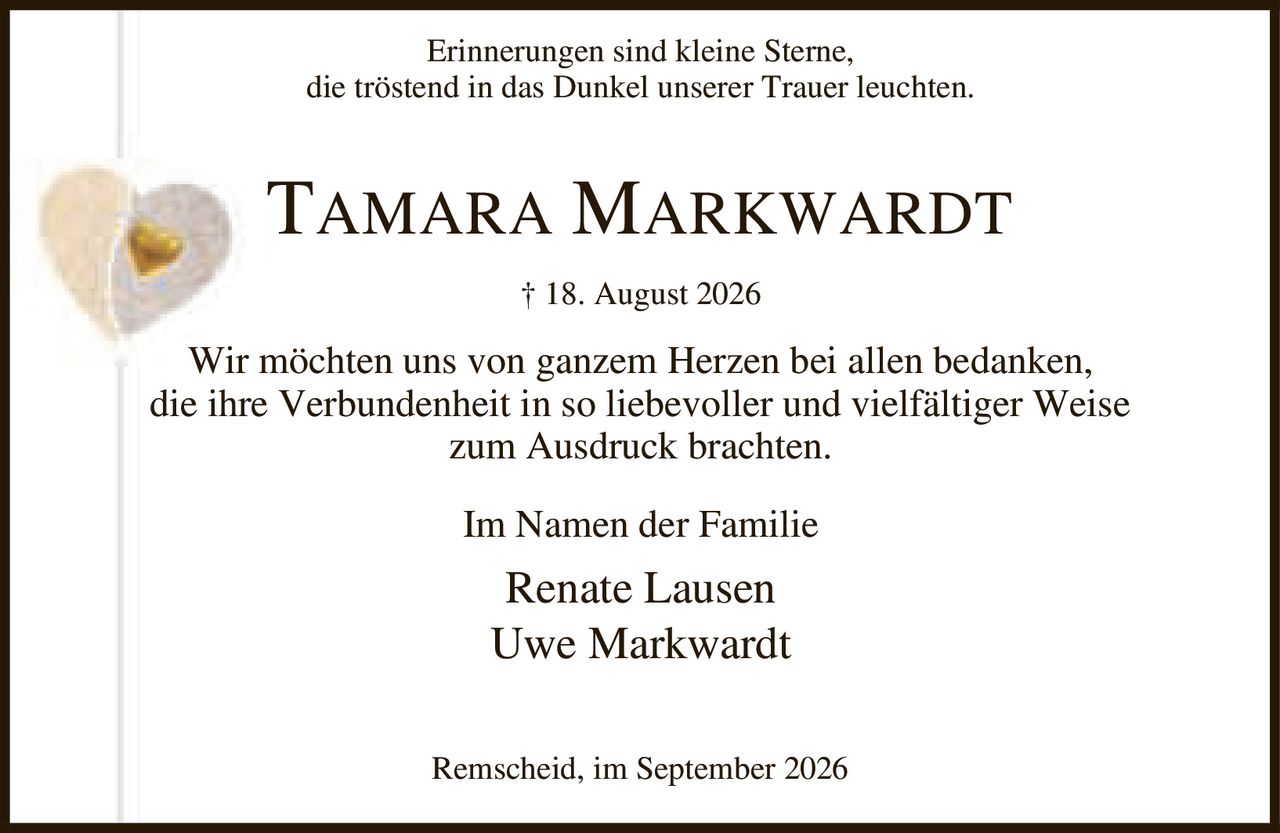 <p>Erinnerungen sind kleine Sterne,<br>die tröstend in das Dunkel unserer Trauer leuchten.</p><p><strong>TAMARA MARKWARDT</strong></p><p>† 18. August 2026</p><p>Wir möchten uns von ganzem Herzen bei allen bedanken,<br>die ihre Verbundenheit in so liebevoller und vielfältiger Weise<br>zum Ausdruck brachten.</p><p>Im Namen der Familie</p><p>Renate Lausen<br>Uwe Markwardt</p><p>Remscheid, im September 2026</p>