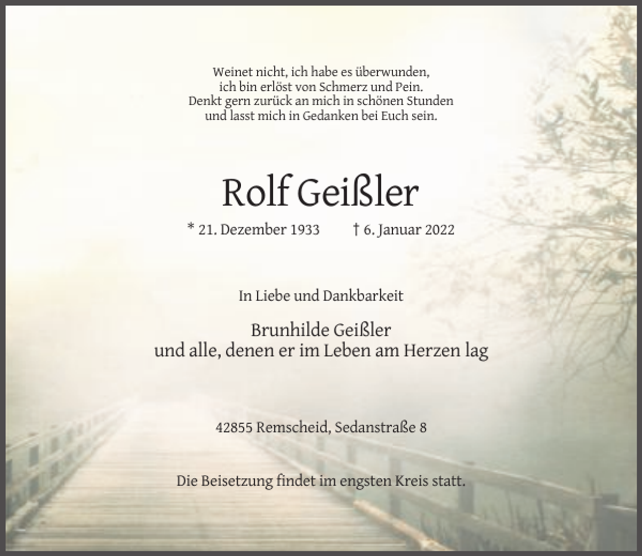<p>Weinet nicht, ich habe es überwunden,<br />ich bin erlöst von Schmerz und Pein.<br />Denkt gern zurück an mich in schönen Stunden<br />und lasst mich in Gedanken bei Euch sein.</p><p>Rolf Geißler<br />* 21. Dezember 1933</p><p>† 6. Januar 2022</p><p>In Liebe und Dankbarkeit</p><p>Brunhilde Geißler<br />und alle, denen er im Leben am Herzen lag</p><p>42855 Remscheid, Sedanstraße 8</p><p>Die Beisetzung findet im engsten Kreis statt.</p>