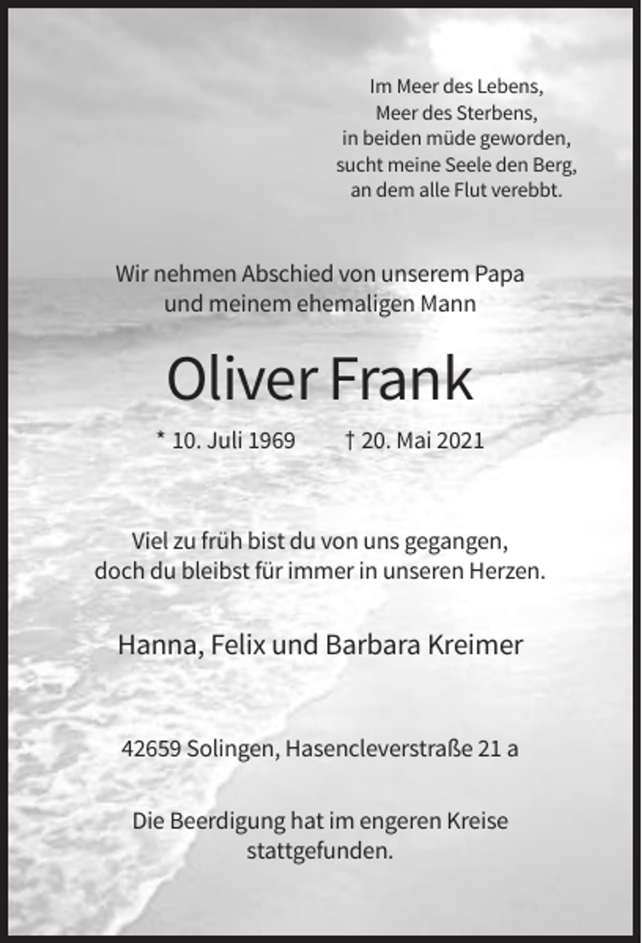 <p>Im Meer des Lebens,<br />Meer des Sterbens,<br />in beiden müde geworden,<br />sucht meine Seele den Berg,<br />an dem alle Flut verebbt.</p><p>Wir nehmen Abschied von unserem Papa<br />und meinem ehemaligen Mann</p><p>Oliver Frank<br />* 10. Juli 1969</p><p>† 20. Mai 2021</p><p>Viel zu früh bist du von uns gegangen,<br />doch du bleibst für immer in unseren Herzen.</p><p>Hanna, Felix und Barbara Kreimer</p><p>42659 Solingen, Hasencleverstraße 21 a<br />Die Beerdigung hat im engeren Kreise<br />stattgefunden.</p>