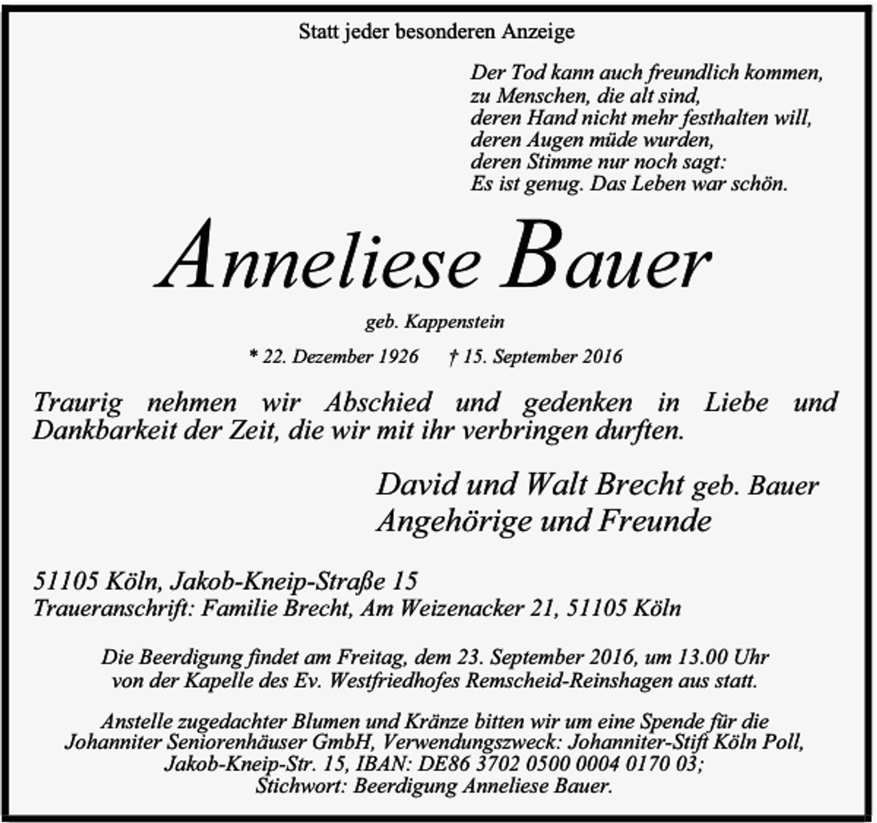 <p>Statt jeder besonderen Anzeige<br />Der Tod kann auch freundlich kommen,<br />zu Menschen, die alt sind,<br />deren Hand nicht mehr festhalten will,<br />deren Augen müde wurden,<br />deren Stimme nur noch sagt:<br />Es ist genug. Das Leben war schön.</p><p>Anneliese Bauer<br />geb. Kappenstein</p><p>* 22. Dezember 1926</p><p>† 15. September 2016</p><p>Traurig nehmen wir Abschied und gedenken in Liebe und<br />Dankbarkeit der Zeit, die wir mit ihr verbringen durften.</p><p>David und Walt Brecht geb. Bauer<br />Angehörige und Freunde<br />51105 Köln, Jakob-Kneip-Straße 15</p><p>Traueranschrift: Familie Brecht, Am Weizenacker 21, 51105 Köln<br />Die Beerdigung findet am Freitag, dem 23. September 2016, um 13.00 Uhr<br />von der Kapelle des Ev. Westfriedhofes Remscheid-Reinshagen aus statt.<br />Anstelle zugedachter Blumen und Kränze bitten wir um eine Spende für die<br />Johanniter Seniorenhäuser GmbH, Verwendungszweck: Johanniter-Stift Köln Poll,<br />Jakob-Kneip-Str. 15, IBAN: DE86 3702 0504 0173;<br />Stichwort: Beerdigung Anneliese Bauer.</p>
