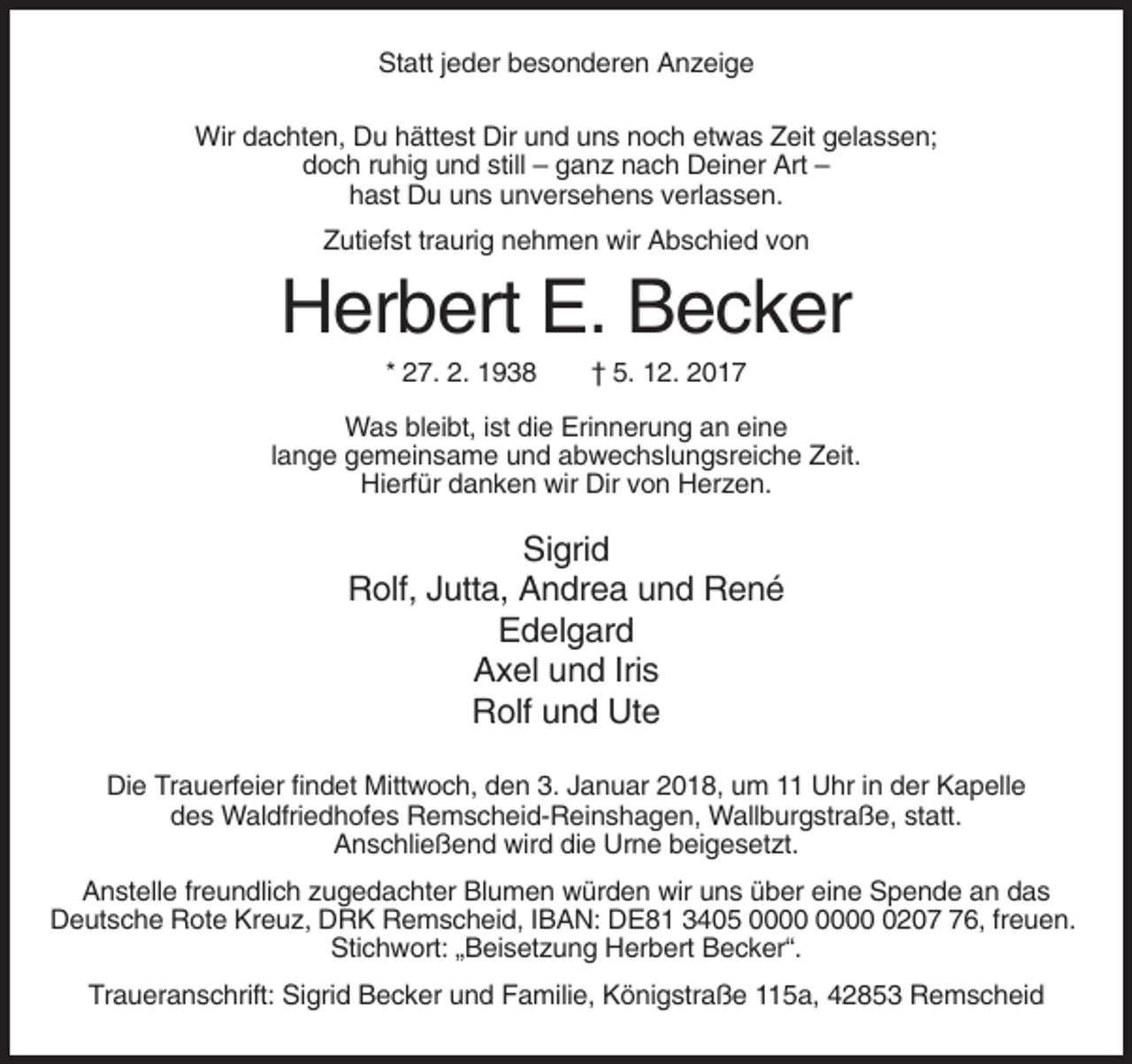 <p>Statt jeder besonderen Anzeige<br />Wir dachten, Du hättest Dir und uns noch etwas Zeit gelassen;<br />doch ruhig und still – ganz nach Deiner Art –<br />hast Du uns unversehens verlassen.<br />Zutiefst traurig nehmen wir Abschied von</p><p>Herbert E. Becker<br />* 27. 2. 1938</p><p>† 5. 12. 2017</p><p>Was bleibt, ist die Erinnerung an eine<br />lange gemeinsame und abwechslungsreiche Zeit.<br />Hierfür danken wir Dir von Herzen.</p><p>Sigrid<br />Rolf, Jutta, Andrea und René<br />Edelgard<br />Axel und Iris<br />Rolf und Ute<br />Die Trauerfeier findet Mittwoch, den 3. Januar 2018, um 11 Uhr in der Kapelle<br />des Waldfriedhofes Remscheid-Reinshagen, Wallburgstraße, statt.<br />Anschließend wird die Urne beigesetzt.<br />Anstelle freundlich zugedachter Blumen würden wir uns über eine Spende an das<br />Deutsche Rote Kreuz, DRK Remscheid, IBAN: DE81 3405 0206, freuen.<br />Stichwort: „Beisetzung Herbert Becker“.<br />Traueranschrift: Sigrid Becker und Familie, Königstraße 115a, 42853 Remscheid</p>