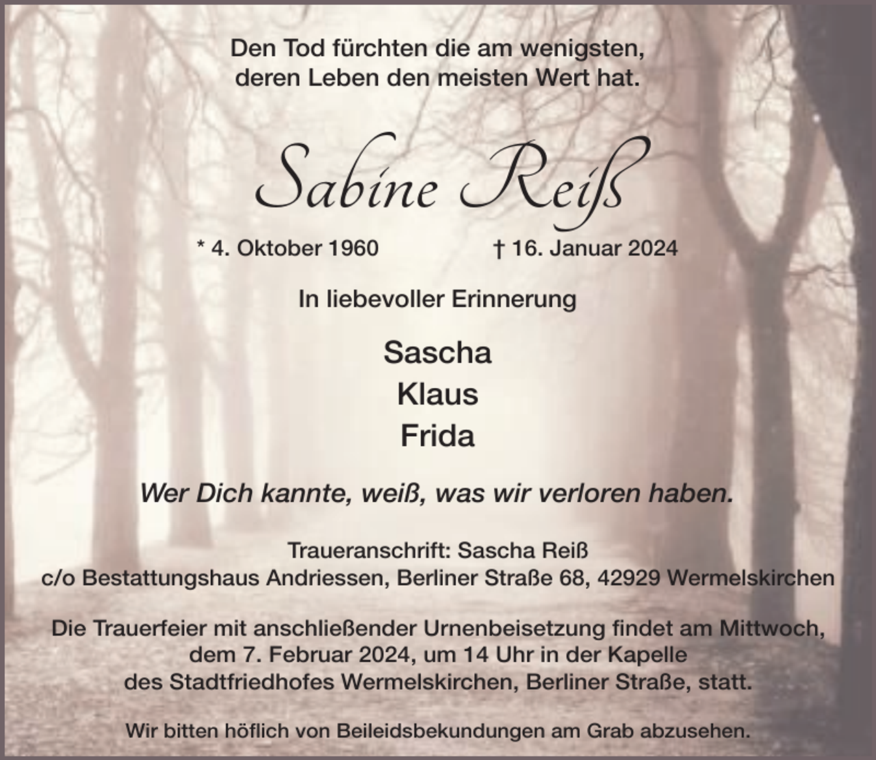 <p>Den Tod fürchten die am wenigsten,<br />deren Leben den meisten Wert hat.</p><p>Sabine Reiß</p><p>* 4. Oktober 1960</p><p>† 16. Januar 2024</p><p>In liebevoller Erinnerung</p><p>Sascha<br />Klaus<br />Frida<br />Wer Dich kannte, weiß, was wir verloren haben.<br />Traueranschrift: Sascha Reiß<br />c/o Bestattungshaus Andriessen, Berliner Straße 68, 42929 Wermelskirchen<br />Die Trauerfeier mit anschließender Urnenbeisetzung findet am Mittwoch,<br />dem 7. Februar 2024, um 14 Uhr in der Kapelle<br />des Stadtfriedhofes Wermelskirchen, Berliner Straße, statt.<br />Wir bitten höflich von Beileidsbekundungen am Grab abzusehen.</p>