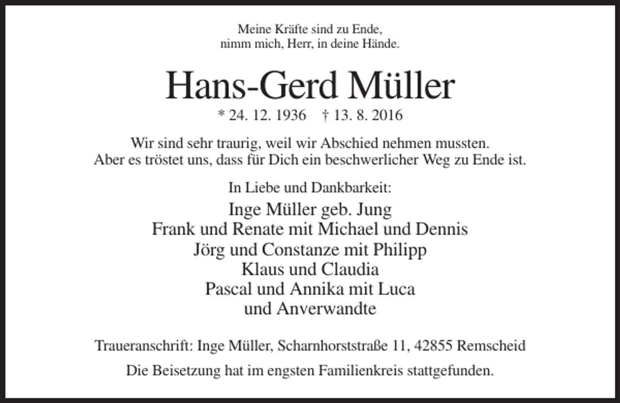 <p>Meine Kräfte sind zu Ende,<br />nimm mich, Herr, in deine Hände.</p><p>Hans-Gerd Müller<br />* 24. 12. 1936 † 13. 8. 2016<br />Wir sind sehr traurig, weil wir Abschied nehmen mussten.<br />Aber es tröstet uns, dass für Dich ein beschwerlicher Weg zu Ende ist.<br />In Liebe und Dankbarkeit:</p><p>Inge Müller geb. Jung<br />Frank und Renate mit Michael und Dennis<br />Jörg und Constanze mit Philipp<br />Klaus und Claudia<br />Pascal und Annika mit Luca<br />und Anverwandte<br />Traueranschrift: Inge Müller, Scharnhorststraße 11, 42855 Remscheid<br />Die Beisetzung hat im engsten Familienkreis stattgefunden.</p>