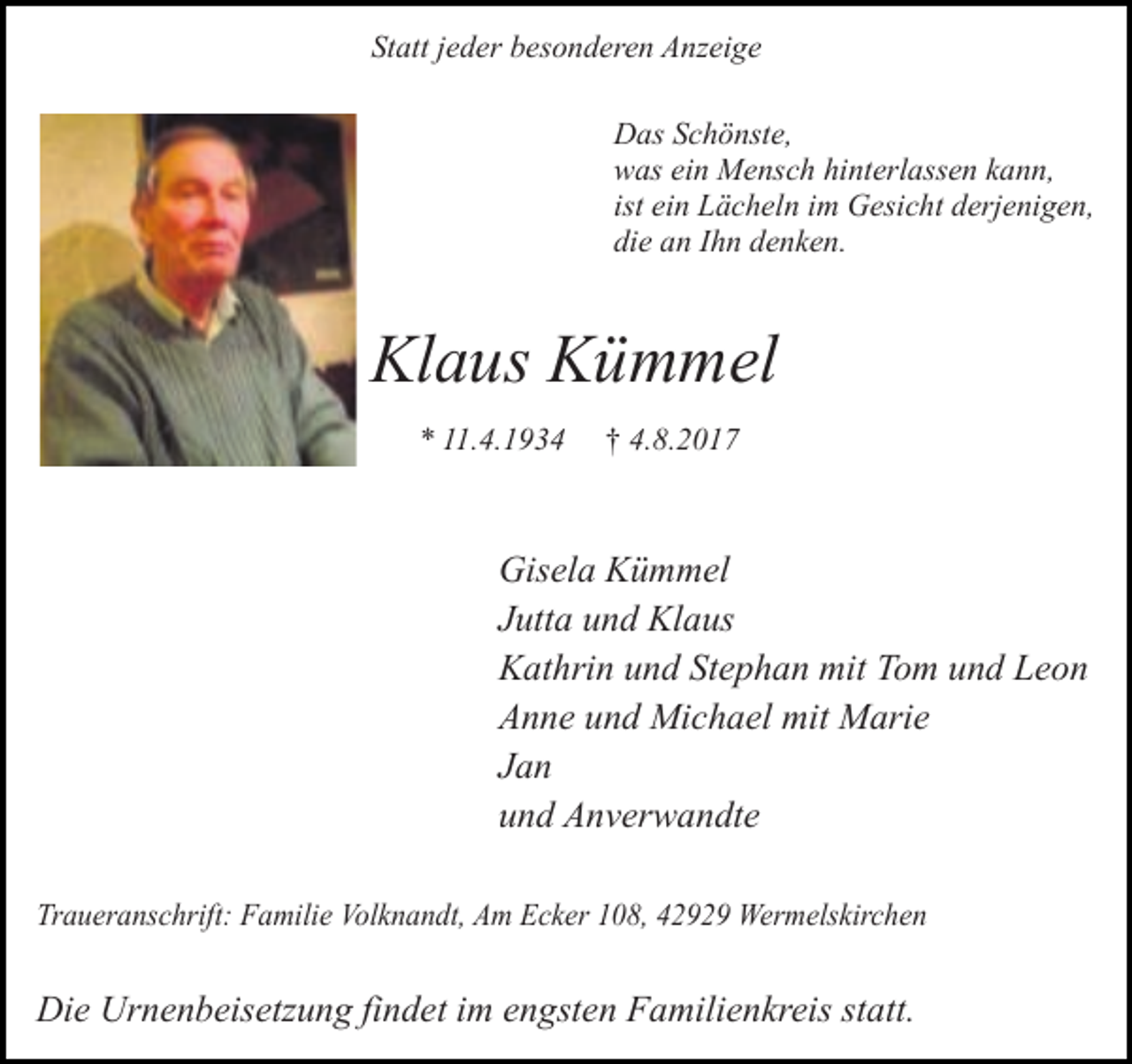 <p>Statt jeder besonderen Anzeige<br />Das Schönste,<br />was ein Mensch hinterlassen kann,<br />ist ein Lächeln im Gesicht derjenigen,<br />die an Ihn denken.</p><p>Klaus Kümmel<br />* 11.4.1934</p><p>† 4.8.2017</p><p>Gisela Kümmel<br />Jutta und Klaus<br />Kathrin und Stephan mit Tom und Leon<br />Anne und Michael mit Marie<br />Jan<br />und Anverwandte<br />Traueranschrift: Familie Volknandt, Am Ecker 108, 42929 Wermelskirchen</p><p>Die Urnenbeisetzung findet im engsten Familienkreis statt.</p>