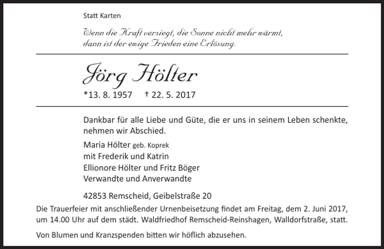 <p>Statt Karten</p><p>Wenn die Kraft versiegt, die Sonne nicht mehr wärmt,<br />dann ist der ewige Frieden eine Erlösung.</p><p>Jörg Hölter<br />*13. 8. 1957</p><p>† 22. 5. 2017</p><p>Dankbar für alle Liebe und Güte, die er uns in seinem Leben schenkte,<br />nehmen wir Abschied.<br />Maria Hölter geb. Koprek<br />mit Frederik und Katrin<br />Ellionore Hölter und Fritz Böger<br />Verwandte und Anverwandte<br />42853 Remscheid, Geibelstraße 20<br />Die Trauerfeier mit anschließender Urnenbeisetzung findet am Freitag, dem 2. Juni 2017,<br />um 14.00 Uhr auf dem städt. Waldfriedhof Remscheid-Reinshagen, Walldorfstraße, statt.<br />Von Blumen und Kranzspenden bitten wir höflich abzusehen.</p>