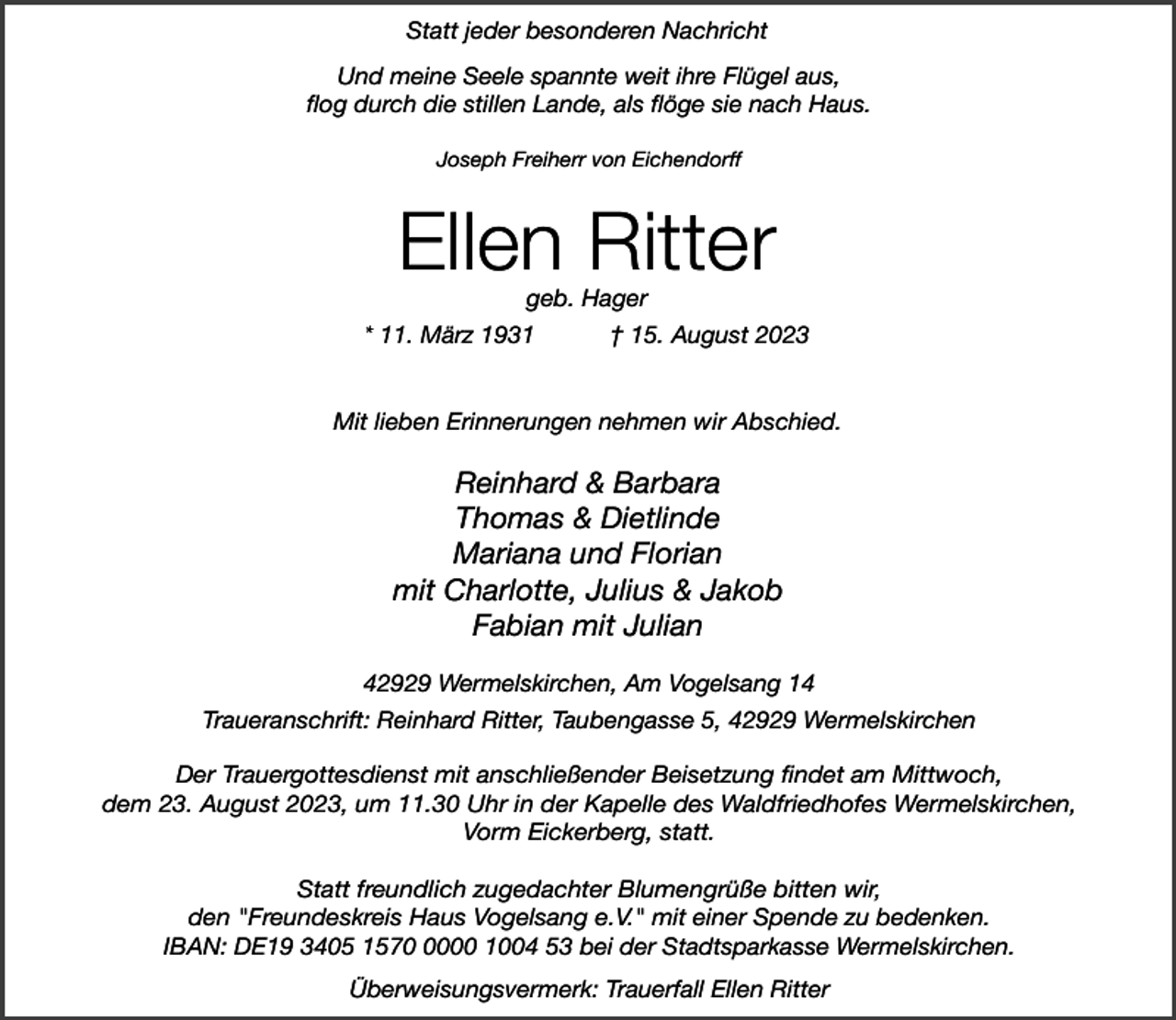 <p>Statt jeder besonderen Nachricht<br />Und meine Seele spannte weit ihre Flügel aus,<br />flog durch die stillen Lande, als flöge sie nach Haus.<br />Joseph Freiherr von Eichendorff</p><p>Ellen Ritter<br />geb. Hager</p><p>* 11. März 1931</p><p>† 15. August 2023</p><p>Mit lieben Erinnerungen nehmen wir Abschied.</p><p>Reinhard &amp; Barbara<br />Thomas &amp; Dietlinde<br />Mariana und Florian<br />mit Charlotte, Julius &amp; Jakob<br />Fabian mit Julian<br />42929 Wermelskirchen, Am Vogelsang 14<br />Traueranschrift: Reinhard Ritter, Taubengasse 5, 42929 Wermelskirchen<br />Der Trauergottesdienst mit anschließender Beisetzung findet am Mittwoch,<br />dem 23. August 2023, um 11.30 Uhr in der Kapelle des Waldfriedhofes Wermelskirchen,<br />Vorm Eickerberg, statt.<br />Statt freundlich zugedachter Blumengrüße bitten wir,<br />den "Freundeskreis Haus Vogelsang e.V." mit einer Spende zu bedenken.<br />IBAN: DE19 3405 157000 1004 53 bei der Stadtsparkasse Wermelskirchen.<br />Überweisungsvermerk: Trauerfall Ellen Ritter</p>