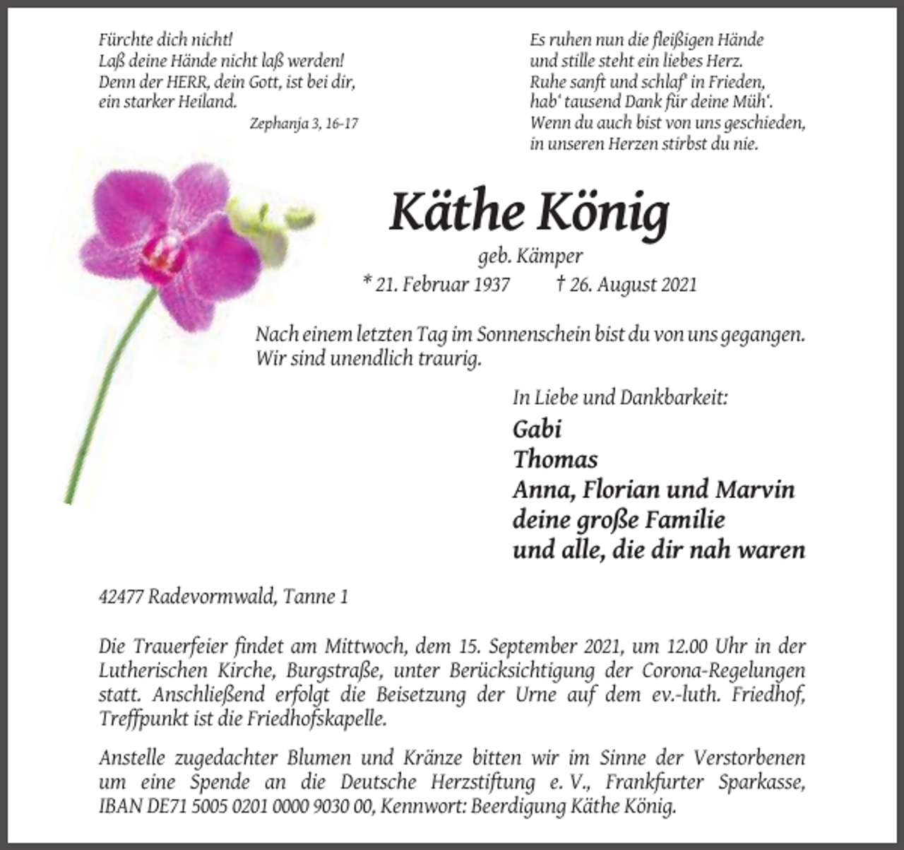 <p>Fürchte dich nicht!<br />Laß deine Hände nicht laß werden!<br />Denn der HERR, dein Gott, ist bei dir,<br />ein starker Heiland.<br />Zephanja 3, 16-17</p><p>Es ruhen nun die fleißigen Hände<br />und stille steht ein liebes Herz.<br />Ruhe sanft und schlaf‘ in Frieden,<br />hab‘ tausend Dank für deine Müh‘.<br />Wenn du auch bist von uns geschieden,<br />in unseren Herzen stirbst du nie.</p><p>Käthe König<br />geb. Kämper<br />* 21. Februar 1937<br />† 26. August 2021<br />Nach einem letzten Tag im Sonnenschein bist du von uns gegangen.<br />Wir sind unendlich traurig.<br />In Liebe und Dankbarkeit:</p><p>Gabi<br />Thomas<br />Anna, Florian und Marvin<br />deine große Familie<br />und alle, die dir nah waren<br />42477 Radevormwald, Tanne 1<br />Die Trauerfeier findet am Mittwoch, dem 15. September 2021, um 12.00 Uhr in der<br />Lutherischen Kirche, Burgstraße, unter Berücksichtigung der Corona-Regelungen<br />statt. Anschließend erfolgt die Beisetzung der Urne auf dem ev.-luth. Friedhof,<br />Treffpunkt ist die Friedhofskapelle.<br />Anstelle zugedachter Blumen und Kränze bitten wir im Sinne der Verstorbenen<br />um eine Spende an die Deutsche Herzstiftung e. V., Frankfurter Sparkasse,<br />IBAN DE71 5005 0201 0000 9030, Kennwort: Beerdigung Käthe König.</p>