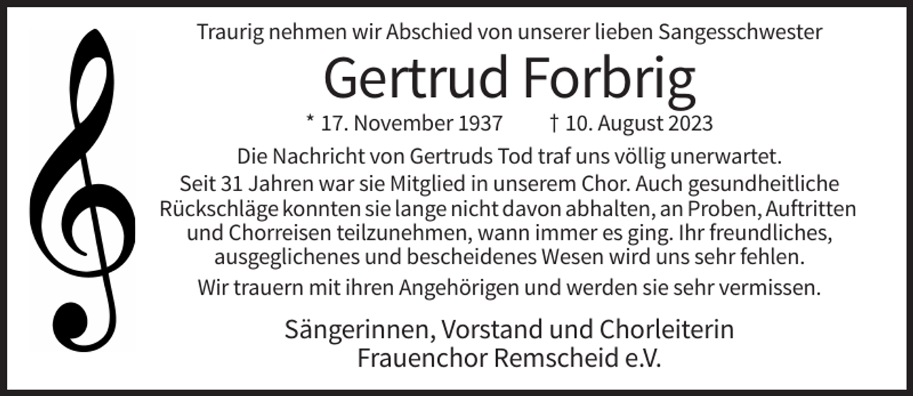 <p>Traurig nehmen wir Abschied von unserer lieben Sangesschwester</p><p>Gertrud Forbrig<br />* 17. November 1937<br />† 10. August 2023<br />Die Nachricht von Gertruds Tod traf uns völlig unerwartet.<br />Seit 31 Jahren war sie Mitglied in unserem Chor. Auch gesundheitliche<br />Rückschläge konnten sie lange nicht davon abhalten, an Proben, Auftritten<br />und Chorreisen teilzunehmen, wann immer es ging. Ihr freundliches,<br />ausgeglichenes und bescheidenes Wesen wird uns sehr fehlen.<br />Wir trauern mit ihren Angehörigen und werden sie sehr vermissen.</p><p>Sängerinnen, Vorstand und Chorleiterin<br />Frauenchor Remscheid e.V.</p>