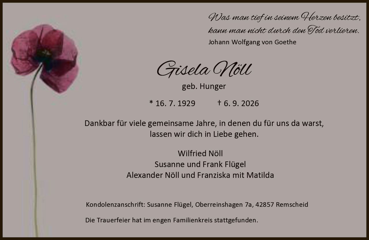 <p><i>Was man tief in seinem Herzen besitzt,<br>kann man nicht durch den Tod verlieren.</i><br>Johann Wolfgang von Goethe</p><p><strong>Gisela Nöll</strong><br>geb. Hunger</p><p>* 16. 7. 1929 † 6. 9. 2026</p><p>Dankbar für viele gemeinsame Jahre, in denen du für uns da warst,<br>lassen wir dich in Liebe gehen.</p><p>Wilfried Nöll<br>Susanne und Frank Flügel<br>Alexander Nöll und Franziska mit Matilda</p><p>Kondolenzanschrift: Susanne Flügel, Oberreinshagen 7a, 42857 Remscheid</p><p>Die Trauerfeier hat im engen Familienkreis stattgefunden.</p>