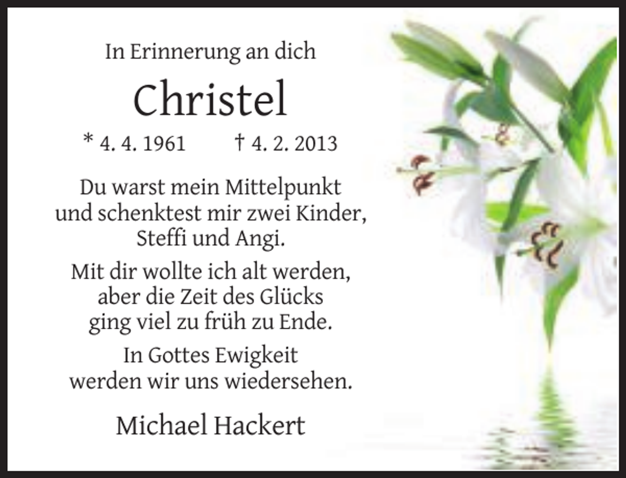 <p>In Erinnerung an dich</p><p>Christel<br />* 4. 4. 1961</p><p>† 4. 2. 2013</p><p>Du warst mein Mittelpunkt<br />und schenktest mir zwei Kinder,<br />Steffi und Angi.<br />Mit dir wollte ich alt werden,<br />aber die Zeit des Glücks<br />ging viel zu früh zu Ende.<br />In Gottes Ewigkeit<br />werden wir uns wiedersehen.</p><p>Michael Hackert</p>