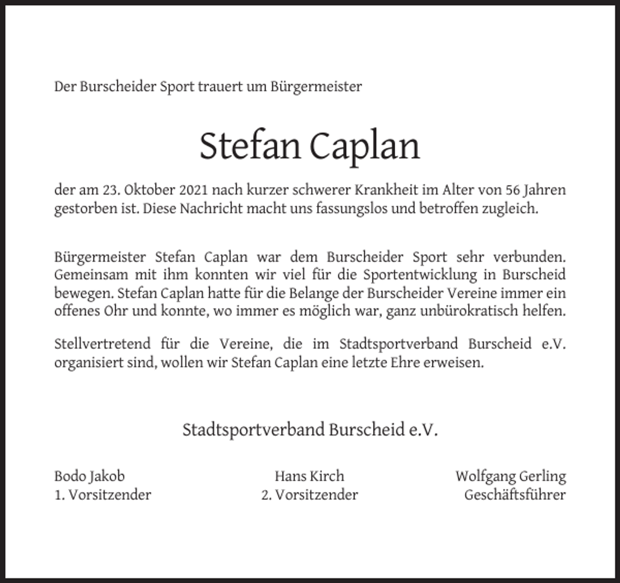 <p>Der Burscheider Sport trauert um Bürgermeister</p><p>Stefan Caplan<br />der am 23. Oktober 2021 nach kurzer schwerer Krankheit im Alter von 56 Jahren<br />gestorben ist. Diese Nachricht macht uns fassungslos und betroffen zugleich.</p><p>Bürgermeister Stefan Caplan war dem Burscheider Sport sehr verbunden.<br />Gemeinsam mit ihm konnten wir viel für die Sportentwicklung in Burscheid<br />bewegen. Stefan Caplan hatte für die Belange der Burscheider Vereine immer ein<br />offenes Ohr und konnte, wo immer es möglich war, ganz unbürokratisch helfen.<br />Stellvertretend für die Vereine, die im Stadtsportverband Burscheid e.V.<br />organisiert sind, wollen wir Stefan Caplan eine letzte Ehre erweisen.</p><p>Stadtsportverband Burscheid e.V.<br />Bodo Jakob<br />1. Vorsitzender</p><p>Hans Kirch<br />2. Vorsitzender</p><p>Wolfgang Gerling<br />Geschäftsführer</p>
