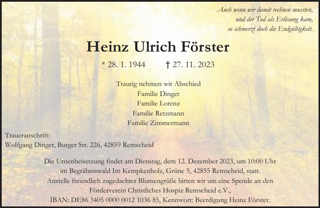 <p>Auch wenn wir damit rechnen mussten,<br />und der Tod als Erlösung kam,<br />so schmerzt doch die Endgültigkeit.</p><p>Heinz Ulrich Förster<br />* 28. 1. 1944</p><p>† 27. 11. 2023</p><p>Traurig nehmen wir Abschied<br />Familie Dinger<br />Familie Lorenz<br />Familie Retzmann<br />Familie Zimmermann<br />Traueranschrift:<br />Wolfgang Dinger, Burger Str. 226, 42859 Remscheid<br />Die Urnenbeisetzung findet am Dienstag, dem 12. Dezember 2023, um 10:00 Uhr<br />im Begräbniswald Im Kempkenholz, Grüne 5, 42855 Remscheid, statt.<br />Anstelle freundlich zugedachter Blumengrüße bitten wir um eine Spende an den<br />Förderverein Christliches Hospiz Remscheid e.V.,<br />IBAN: DE86 3405 0012 1036 85, Kennwort: Beerdigung Heinz Förster.</p>