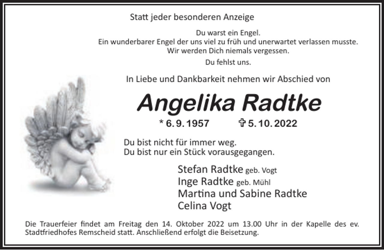 <p>Statt jeder besonderen Anzeige<br />Du warst ein Engel.<br />Ein wunderbarer Engel der uns viel zu früh und unerwartet verlassen musste.<br />Wir werden Dich niemals vergessen.<br />Du fehlst uns.</p><p>In Liebe und Dankbarkeit nehmen wir Abschied von</p><p>Angelika Radtke<br />* 6. 9. 1957</p><p>5. 10. 2022</p><p>Du bist nicht für immer weg.<br />Du bist nur ein Stück vorausgegangen.</p><p>Stefan Radtke geb. Vogt<br />Inge Radtke geb. Mühl<br />Martina und Sabine Radtke<br />Celina Vogt<br />Die Trauerfeier findet am Freitag den 14. Oktober 2022 um 13.00 Uhr in der Kapelle des ev.<br />Stadtfriedhofes Remscheid statt. Anschließend erfolgt die Beisetzung.</p>