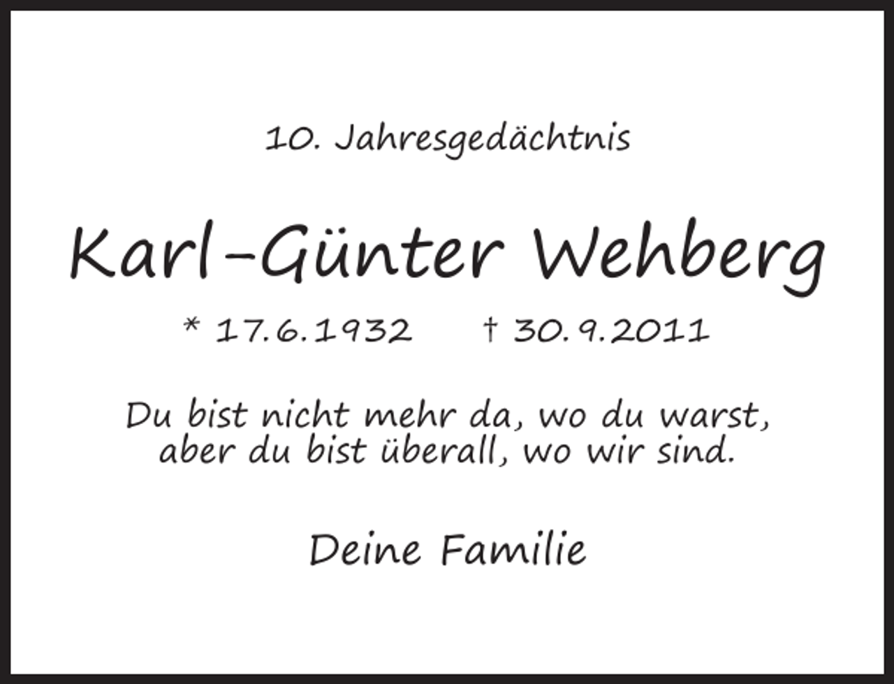 <p>10. Jahresgedächtnis</p><p>Karl-Günter Wehberg<br />* 17. 6. 1932</p><p>† 30. 9. 2011</p><p>Du bist nicht mehr da, wo du warst,<br />aber du bist überall, wo wir sind.</p><p>Deine Familie</p>