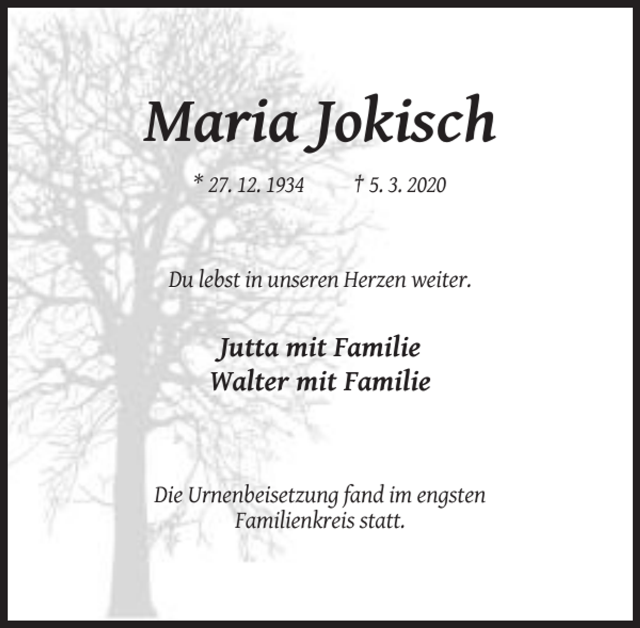 <p>Maria Jokisch<br />* 27. 12. 1934</p><p>† 5. 3. 2020</p><p>Du lebst in unseren Herzen weiter.</p><p>Jutta mit Familie<br />Walter mit Familie</p><p>Die Urnenbeisetzung fand im engsten<br />Familienkreis statt.</p>