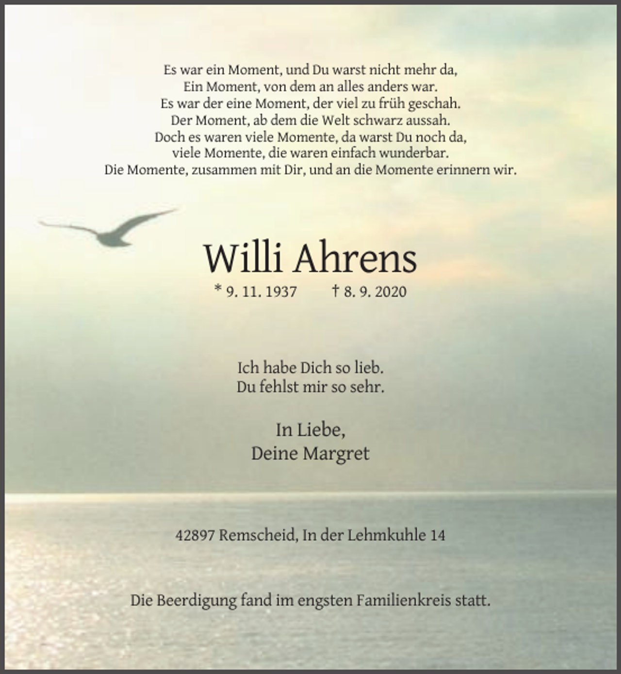 <p>Es war ein Moment, und Du warst nicht mehr da,<br />Ein Moment, von dem an alles anders war.<br />Es war der eine Moment, der viel zu früh geschah.<br />Der Moment, ab dem die Welt schwarz aussah.<br />Doch es waren viele Momente, da warst Du noch da,<br />viele Momente, die waren einfach wunderbar.<br />Die Momente, zusammen mit Dir, und an die Momente erinnern wir.</p><p>Willi Ahrens<br />* 9. 11. 1937</p><p>† 8. 9. 2020</p><p>Ich habe Dich so lieb.<br />Du fehlst mir so sehr.</p><p>In Liebe,<br />Deine Margret</p><p>42897 Remscheid, In der Lehmkuhle 14</p><p>Die Beerdigung fand im engsten Familienkreis statt.</p>