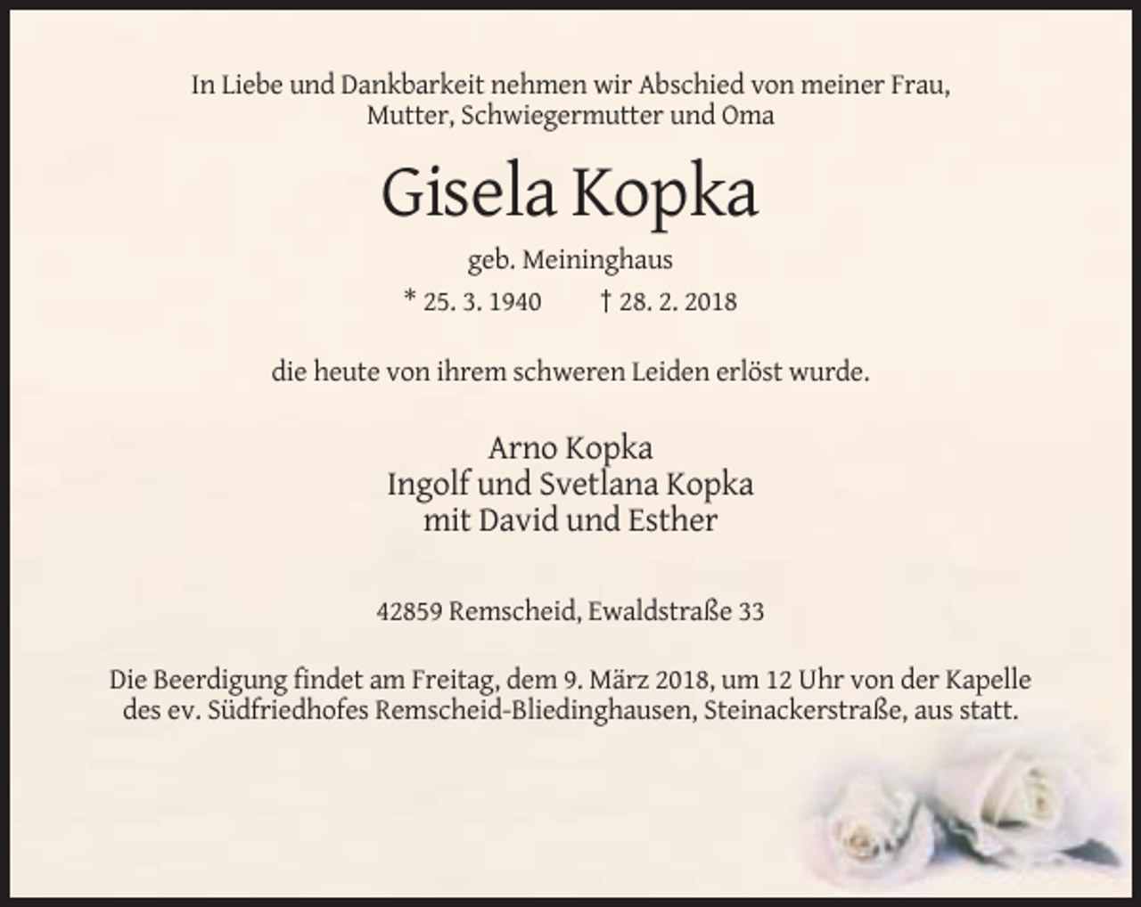 <p>In Liebe und Dankbarkeit nehmen wir Abschied von meiner Frau,<br />Mutter, Schwiegermutter und Oma</p><p>Gisela Kopka<br />geb. Meininghaus<br />* 25. 3. 1940<br />† 28. 2. 2018<br />die heute von ihrem schweren Leiden erlöst wurde.</p><p>Arno Kopka<br />Ingolf und Svetlana Kopka<br />mit David und Esther<br />42859 Remscheid, Ewaldstraße 33<br />Die Beerdigung findet am Freitag, dem 9. März 2018, um 12 Uhr von der Kapelle<br />des ev. Südfriedhofes Remscheid-Bliedinghausen, Steinackerstraße, aus statt.</p>