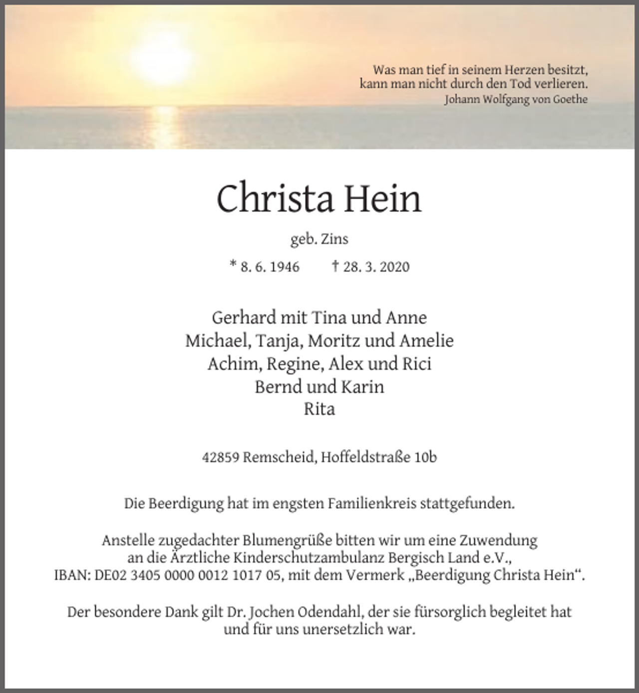 <p>Was man tief in seinem Herzen besitzt,<br />kann man nicht durch den Tod verlieren.<br />Johann Wolfgang von Goethe</p><p>Christa Hein<br />geb. Zins<br />* 8. 6. 1946</p><p>† 28. 3. 2020</p><p>Gerhard mit Tina und Anne<br />Michael, Tanja, Moritz und Amelie<br />Achim, Regine, Alex und Rici<br />Bernd und Karin<br />Rita<br />42859 Remscheid, Hoffeldstraße 10b</p><p>Die Beerdigung hat im engsten Familienkreis stattgefunden.<br />Anstelle zugedachter Blumengrüße bitten wir um eine Zuwendung<br />an die Ärztliche Kinderschutzambulanz Bergisch Land e.V.,<br />IBAN: DE02 3405 0012 1017 05, mit dem Vermerk „Beerdigung Christa Hein“.<br />Der besondere Dank gilt Dr. Jochen Odendahl, der sie fürsorglich begleitet hat<br />und für uns unersetzlich war.</p>