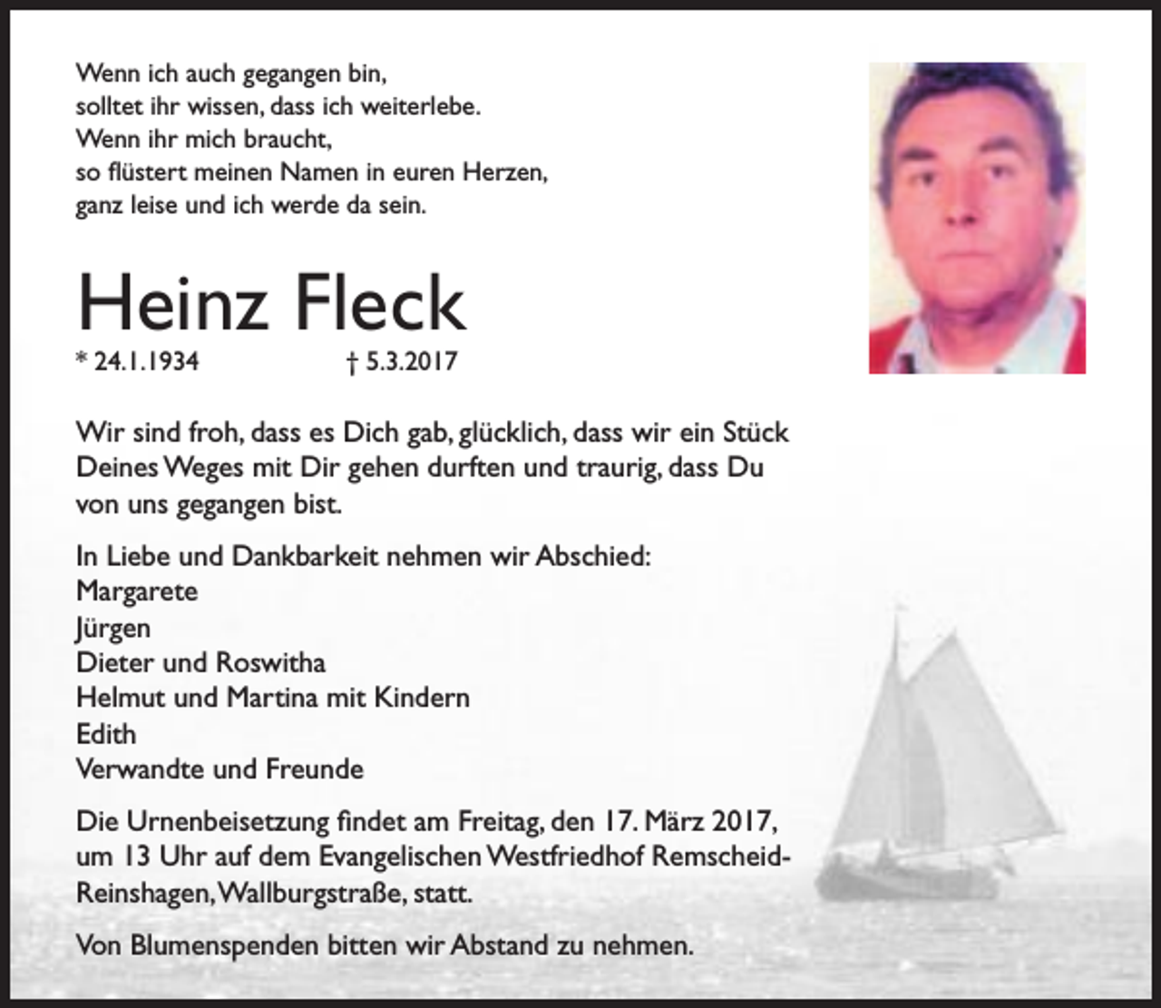 <p>Wenn ich auch gegangen bin,<br />solltet ihr wissen, dass ich weiterlebe.<br />Wenn ihr mich braucht,<br />so flüstert meinen Namen in euren Herzen,<br />ganz leise und ich werde da sein.</p><p>Heinz Fleck<br />* 24.1.1934</p><p>† 5.3.2017</p><p>Wir sind froh, dass es Dich gab, glücklich, dass wir ein Stück<br />Deines Weges mit Dir gehen durften und traurig, dass Du<br />von uns gegangen bist.<br />In Liebe und Dankbarkeit nehmen wir Abschied:<br />Margarete<br />Jürgen<br />Dieter und Roswitha<br />Helmut und Martina mit Kindern<br />Edith<br />Verwandte und Freunde<br />Die Urnenbeisetzung findet am Freitag, den 17. März 2017,<br />um 13 Uhr auf dem Evangelischen Westfriedhof RemscheidReinshagen,Wallburgstraße, statt.<br />Von Blumenspenden bitten wir Abstand zu nehmen.</p>