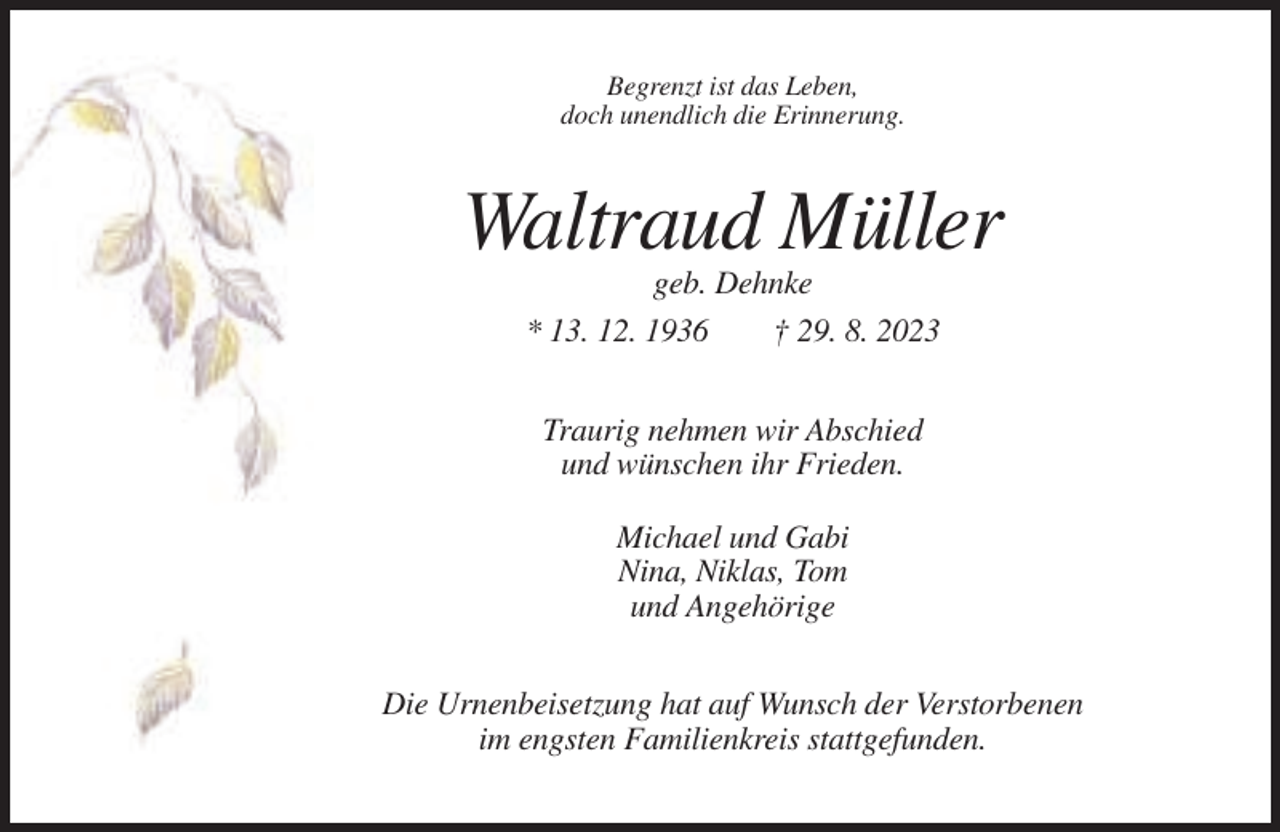 <p>Begrenzt ist das Leben,<br />doch unendlich die Erinnerung.</p><p>Waltraud Müller<br />geb. Dehnke<br />* 13. 12. 1936<br />† 29. 8. 2023<br />Traurig nehmen wir Abschied<br />und wünschen ihr Frieden.<br />Michael und Gabi<br />Nina, Niklas, Tom<br />und Angehörige<br />Die Urnenbeisetzung hat auf Wunsch der Verstorbenen<br />im engsten Familienkreis stattgefunden.</p>
